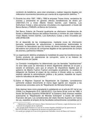 condición de testaferros, para crear empresas y realizar negocios ilegales con
millonarios movimientos bancarios por cuenta de la organización delictiva. 30
.
11.Durante los años 1997, 1998 y 1999 la empresa Treves Intora, vendedora de
aviones y armamento en general, efectúo transferencias de dinero por
US$13’631,113 a Víctor Alberto Venero Garrido, Juan Valencia, Luis
Duthurburu Cubas y otras personas vinculadas a la organización a través del
Banco Banex y FINSUR o el Banco de Comercio.
Del Banco Exterior de Panamá igualmente se efectuaron transferencias de
fondos a diferentes Bancos del sistema financiero a nombre de Juan Valencia,
Víctor Alberto Venero Garrido, Luis Duthurburu Cubas y otros vinculados por
US$ 29'492,538.
En el desarrollo de las investigaciones, mediante cruce de información
bancaria, expedientes de adquisiciones y declaraciones testimoniales la
Comisión ha descubierto que los montos de dinero transferidos desde plazas
del exterior son producto de comisiones ilegales en las operaciones de compra
de aviones y pertrechos militares.31
12.La organización delictiva empleaba la modalidad de pasar las transferencias de
fondos producto de operaciones de corrupción, como si se trataran de
Repatriaciones de Capital.
La Comisión Investigadora ha determinado que las llamadas "repatriaciones"
no eran tales pues se retornaba el dinero ilegalmente obtenido en el país y
sacado al extranjero, para que al amparo de dispositivos legales que el
gobierno de Alberto Fujimori Fujimori prorrogaba anualmente, no existiera la
obligación de Declarar el origen de los mismos ni tributar sobre su cuantía,
estando además la administración pública y de justicia, impedida de inquirir
sobre la naturaleza de tales fondos.32
13.Sobre el Régimen Especial de Repatriación de Capitales, consideramos
pertinente analizar brevemente el marco legal vigente con respecto a las
operaciones conocidas como de “Repatriación de Moneda Extranjera”
Este régimen tiene como precedente lo establecido en el artículo 201 de la Ley
23556 y su Reglamento (D.S. 048-83-EFC). Con fecha 28 de Junio de 1988, a
través del Decreto Supremo Nº094-88-EF el Gobierno dictó diversas medidas
autorizando la "Repatriación de Moneda Extranjera" a través del sistema
financiero del país. Los considerandos del citado Decreto Supremo con fuerza
de Ley, expedido al amparo de las facultades extraordinarias concedidas por el
30
.- Operaciones en Banco de Comercio, Banco Interamericano de finanzas y según declaraciones ante la
Comisión Investigadora de los implicados
31
.- Por ejemplo desde Panamá en el caso de los montos llegados a BANEX por las operaciones de
TREVES INTORA en la adquisición de aeronaves de guerra para la FAP.
32
.- Así sucede por ejemplo en el caso de las operaciones realizadas a través del Banco de Comercio.
22
 