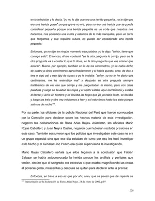 en la televisión y le decía, "yo no le dije que era una herida pequeña, no le dije que
era una herida grave" porque grave no era, pero no era una herida que se pueda
considerar pequeña porque una herida pequeña es un corte que nosotros nos
hacemos, nos ponemos una curita y estamos de lo más tranquilos, pero un corte
que tengamos y que requiera sutura, no puede ser considerada una herida
pequeña.
Entonces, yo no dije en ningún momento esa palabra, yo le digo: "señor, tiene que
corregir esto". Entonces, él me contestó "en la otra pregunta lo corrijo, pero en la
otra pregunta va a constar lo que tú dices, en la otra pregunta que vas a tener que
aclarar". Bueno, por ejemplo, también en la de los centímetros, yo le había dicho
de cuatro a cinco centímetros aproximadamente y él había puesto, creo, de dos a
tres o algo así y ese tipo de cosas y yo le insistía: "señor, yo no le he dicho dos
centímetros, me ha entendido mal" y después en otra pregunta siempre
tratábamos de ver eso que corrija y me preguntaban lo mismo, pero con otras
palabras y luego se llevaban las hojas y el señor estaba aquí escribiendo y estaba
al frente y venía un hombre y se llevaba las hojas que yo ya había leído, se llevaba
y luego las traía y otra vez volvíamos a leer y así estuvimos hasta las siete porque
salimos de noche145
.
Por su parte, los oficiales de la policía Nacional del Perú que fueron convocados
por la Comisión para declarar sobre los hechos materia de esta investigación,
negaron las declaraciones de Rosa Arias Rojas. Asimismo, los oficiales Mario
Rojas Caballero y Juan Neyra Castro, negaron que hubieran recibido presiones en
este caso. También sostuvieron que los polícias que investigaban este caso no era
un grupo especial sino que ese día estaban de turno por eso les tocó investigar
este hecho y el General Lino Pasco era quien supervisaba la investigación.
Mario Rojas Caballero señala que ellos llegaron a la conclusión que Fabián
Salazar se había autoprovocado la herida porque los análisis y peritajes que
tenían, decían que el sangrado era excesivo o que estaba magnificando las cosas
al ponerse gorro, mascarillas y después se quitan para declarar ante la prensa:
Entonces, en base a eso es que por ahí, creo, que se pensó que de repente se
145
Transcripción de la declaración de Elena Arias Rojas. 24 de enero de 2002, p.07
220
 