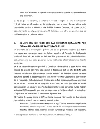 había auto lesionado. Porque no nos explicábamos el por qué no quería declarar
ante nosotros146
.
Cómo se puede observar, la autoridad policial consignó en una manifestación
policial datos no afirmados por la declarante, con el único fin de utilizar esta
declaración contra la denuncia de Fabián Salazar Olivares, tal como ocurrió
posteriormente, en el programa Hora 20. Asimismo con el fin de encubrir que se
había cometido el delito de tortura.
E. EL JEFE DEL SIN NEGO QUE LAS PERSONAS SEÑALADAS POR
FABIAN SALAZAR HUBIERAN VISITADO EL SIN
En el ámbito de la investigación policial una de las primeras acciones que había
que negar era que estas personas habían acudido al Servicio de Inteligencia
Nacional. Para ello, el entonces Jefe del SIN preparó un documento afirmando
categóricamente que estas personas nunca habían ido a las instalaciones de esta
institución.
El 26 de setiembre del año pasado, la Comisión se trasladó a la Base Naval de la
Marina de Guerra del Perú para recibir el testimonio del ex jefe del SIN. Esta
persona señaló que efectivamente cuando sucedió los hechos materia de esta
denuncia, solicitó al asesor legal del SIN, Pedro Huertas Caballero la elaboración
de la respuesta. Este documento firmado por él, fue entregado al fiscal provincial
de la causa. Cuando se le preguntó al ex Jefe del SIN, por qué en dicha
comunicación se concluye que “indubitablemente” estas personas nunca habían
visitado el SIN, respondió que este término nunca lo había empleado ni entendido,
porque este fue elaborado por el asesor legal del SIN.
El Testigo 2, señala como el SIN no tenía ninguna intervención en los hechos
denunciados se tenía responder esta comunicación:
Entonces ... lo llamo al doctor Huertas y le digo: "doctor Huertas ha llegado este
documento, hay que responder. Yo acá, el SIN no tiene ninguna responsabilidad
de esto y además estas personas que han ingresado yo no las he visto ingresar",
146
Transcripción de la declaración de Mario Rojas Caballero. 14 de febrero de 2002, p.37
221
 