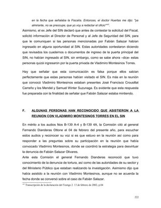 en la fecha que señalaba la Fiscalía. Entonces, el doctor Huertas me dijo: "ya
almirante, no se preocupe, que yo voy a redactar el oficio"147
.
Asimismo, el ex Jefe del SIN declaró que antes de contestar la solicitud del Fiscal,
solicitó información al Director de Personal y al Jefe de Seguridad del SIN, para
que le comuniquen si las personas mencionadas por Fabián Salazar habían
ingresado en alguna oportunidad al SIN. Estas autoridades contestaron diciendo
que revisados los cuadernos o documentos de ingreso de la puerta principal del
SIN, no habían ingresado al SIN, sin embargo, como se sabe ahora –dice- estas
personas quizá ingresaron por la puerta privada de Vladimiro Montesinos Torres.
Hay que señalar que esta comunicación es falsa porque ellos sabían
perfectamente que estas personas habían visitado el SIN. Es más en la reunión
que convocó Vladimiro Montesinos estaban presentes José Francisco Crousillat
Carreño y los Mendel y Samuel Winter Suzunaga. Es evidente que esta respuesta
fue preparada con la finalidad de señalar que Fabián Salazar estaba mintiendo.
F. ALGUNAS PERSONAS HAN RECONOCIDO QUE ASISTIERON A LA
REUNION CON VLADIMIRO MONTESINOS TORRES EN EL SIN
En mérito a los audios Nos B-139 A-4 y B-139 4A, la Comisión citó al general
Fernando Dianderas Ottone el 04 de febrero del presente año, para escuchar
estos audios y reconocer su voz si es que estuvo en la reunión así como para
responder a las preguntas sobre su participación en la reunión que había
convocado Vladimiro Montesinos, donde se coordinó la estrategia para desvirtuar
la denuncia de Fabián Salazar Olivares.
Ante esta Comisión el general Fernando Dianderas reconoció que tuvo
conocimiento de la denuncia de tortura, así como de las autoridades de su sector y
del Ministerio Público que estaban realizando la investigación. Asimismo dijo que
había asistido a la reunión con Vladimiro Montesinos, aunque no se acuerda la
fecha donde se conversó sobre el caso de Fabián Salazar.
147
Transcripción de la declaración del Testigo 2. 13 de febrero de 2002, p.04
222
 