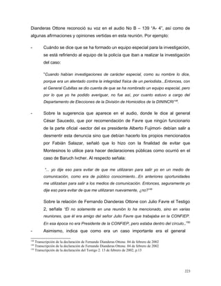 Dianderas Ottone reconoció su voz en el audio No B – 139 “A- 4”, así como de
algunas afirmaciones y opiniones vertidas en esta reunión. Por ejemplo:
- Cuándo se dice que se ha formado un equipo especial para la investigación,
se está refiriendo al equipo de la policía que iban a realizar la investigación
del caso:
“Cuando habían investigaciones de carácter especial, como su nombre lo dice,
porque era un atentado contra la integridad física de un periodista...Entonces, con
el General Cubillas se dio cuenta de que se ha nombrado un equipo especial, pero
por lo que yo he podido averiguar, no fue así, por cuanto estuvo a cargo del
Departamento de Elecciones de la División de Homicidios de la DININCRI148
.
- Sobre la sugerencia que aparece en el audio, donde le dice al general
César Saucedo, que por recomendación de Favre que ningún funcionario
de la parte oficial -sector del ex presidente Alberto Fujimori- debían salir a
desmentir esta denuncia sino que debían hacerlo los propios mencionados
por Fabián Salazar, señaló que lo hizo con la finalidad de evitar que
Montesinos lo utilice para hacer declaraciones públicas como ocurrió en el
caso de Baruch Ivcher. Al respecto señala:
“... yo dije eso para evitar de que me utilizaran para salir yo en un medio de
comunicación, como era de público conocimiento...En anteriores oportunidades
me utilizaban para salir a los medios de comunicación. Entonces, seguramente yo
dije eso para evitar de que me utilizaran nuevamente, ¿no?149
Sobre la relación de Fernando Dianderas Ottone con Julio Favre el Testigo
2, señala “Él no solamente en una reunión lo ha mencionado, sino en varias
reuniones, que él era amigo del señor Julio Favre que trabajaba en la CONFIEP.
En esa época no era Presidente de la CONFIEP, pero estaba dentro del círculo..150
- Asimismo, indica que como era un caso importante era el general
148
Transcripción de la declaración de Fernando Dianderas Ottone. 04 de febrero de 2002
149
Transcripción de la declaración de Fernando Dianderas Ottone. 04 de febrero de 2002
150
Transcripción de la declaración del Testigo 2. 13 de febrero de 2002, p.13
223
 