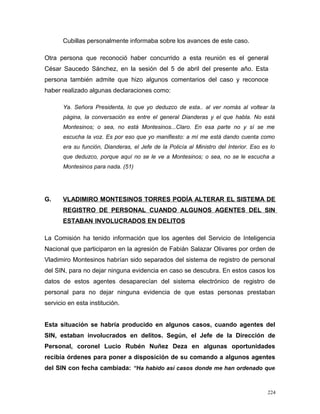 Cubillas personalmente informaba sobre los avances de este caso.
Otra persona que reconoció haber concurrido a esta reunión es el general
César Saucedo Sánchez, en la sesión del 5 de abril del presente año. Esta
persona también admite que hizo algunos comentarios del caso y reconoce
haber realizado algunas declaraciones como:
Ya. Señora Presidenta, lo que yo deduzco de esta.. al ver nomás al voltear la
página, la conversación es entre el general Dianderas y el que habla. No está
Montesinos; o sea, no está Montesinos...Claro. En esa parte no y sí se me
escucha la voz. Es por eso que yo manifiesto: a mí me está dando cuenta como
era su función, Dianderas, el Jefe de la Policía al Ministro del Interior. Eso es lo
que deduzco, porque aquí no se le ve a Montesinos; o sea, no se le escucha a
Montesinos para nada. (51)
G. VLADIMIRO MONTESINOS TORRES PODÍA ALTERAR EL SISTEMA DE
REGISTRO DE PERSONAL CUANDO ALGUNOS AGENTES DEL SIN
ESTABAN INVOLUCRADOS EN DELITOS
La Comisión ha tenido información que los agentes del Servicio de Inteligencia
Nacional que participaron en la agresión de Fabián Salazar Olivares por orden de
Vladimiro Montesinos habrían sido separados del sistema de registro de personal
del SIN, para no dejar ninguna evidencia en caso se descubra. En estos casos los
datos de estos agentes desaparecían del sistema electrónico de registro de
personal para no dejar ninguna evidencia de que estas personas prestaban
servicio en esta institución.
Esta situación se habría producido en algunos casos, cuando agentes del
SIN, estaban involucrados en delitos. Según, el Jefe de la Dirección de
Personal, coronel Lucio Rubén Nuñez Deza en algunas oportunidades
recibía órdenes para poner a disposición de su comando a algunos agentes
del SIN con fecha cambiada: “Ha habido así casos donde me han ordenado que
224
 