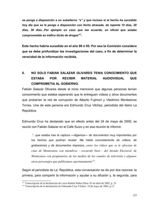 se ponga a disposición a un subalterno “x” y que incluso si el hecho ha sucedido
hoy día que se le ponga a disposición con fecha atrasada, de repente 15 días, 20
días, 30 días...Por ejemplo un caso que me acuerdo, un oficial que estaba
comprometido en tráfico ilícito de drogas151
.
Este hecho habría sucedido en el año 96 ó 95. Por eso la Comisión considera
que se debe profundizar las investigaciones del caso, a fin de determinar la
veracidad de la información recibida.
6. NO SOLO FABIAN SALAZAR OLIVARES TENIA CONOCIMIENTO QUE
ESTABA POR RECIBIR MATERIAL AUDIOVISUAL QUE
COMPROMETIA AL GOBIERNO.
Fabián Salazar Olivares desde el inicio mencionó que algunas personas tenían
conocimiento que estaba esperando que le entreguen vídeos y otros documentos
que probarían la red de corrupción de Alberto Fujimori y Vladimiro Montesinos
Torres. Una de esta persona era Edmundo Cruz Vilchez, periodista del diario La
República.
Edmundo Cruz ha declarado que en efecto antes del 24 de mayo de 2000, se
reunió con Fabián Salazar en el Café Suizo y en esa reunión le informó:
“...que estaba tras la captura —digamos— de documentos muy importantes por
los hechos que podrían revelar. Me habló concretamente de vídeos, de
grabaciones y de documentos impresos...entre los vídeos que se le ofrecían de
citas de Montesinos con miembros —recuerdo bien— del Jurado Electoral, de
Montesinos con propietarios de los medios de los canales de televisión y algunos
otros personajes que publicamos oportunamente152
.
Según el periodista de La República, esta conversación se dio por dos razones: la
primera, para compartir la información y ayudar a su difusión y, la segunda, para
151
Transcripción de la declaración de Lucio Rubén Núñez Deza. 03 de abril de 2002, p. 23
152
Transcripción de la declaración de Edmundo Cruz Vilchez. 10 de mayo de 2002, p.13
225
 