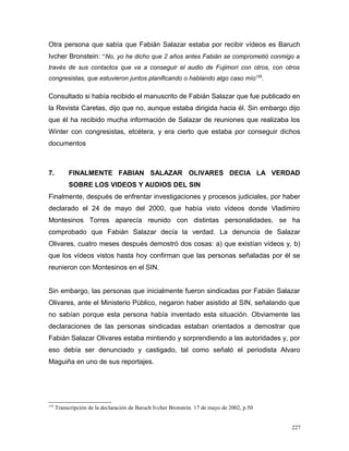 Otra persona que sabía que Fabián Salazar estaba por recibir vídeos es Baruch
Ivcher Bronstein: “No, yo he dicho que 2 años antes Fabián se comprometió conmigo a
través de sus contactos que va a conseguir el audio de Fujimori con otros, con otros
congresistas, que estuvieron juntos planificando o hablando algo caso mío155
.
Consultado si había recibido el manuscrito de Fabián Salazar que fue publicado en
la Revista Caretas, dijo que no, aunque estaba dirigida hacia él. Sin embargo dijo
que él ha recibido mucha información de Salazar de reuniones que realizaba los
Winter con congresistas, etcétera, y era cierto que estaba por conseguir dichos
documentos
7. FINALMENTE FABIAN SALAZAR OLIVARES DECIA LA VERDAD
SOBRE LOS VIDEOS Y AUDIOS DEL SIN
Finalmente, después de enfrentar investigaciones y procesos judiciales, por haber
declarado el 24 de mayo del 2000, que había visto vídeos donde Vladimiro
Montesinos Torres aparecía reunido con distintas personalidades, se ha
comprobado que Fabián Salazar decía la verdad. La denuncia de Salazar
Olivares, cuatro meses después demostró dos cosas: a) que existían vídeos y, b)
que los vídeos vistos hasta hoy confirman que las personas señaladas por él se
reunieron con Montesinos en el SIN.
Sin embargo, las personas que inicialmente fueron sindicadas por Fabián Salazar
Olivares, ante el Ministerio Público, negaron haber asistido al SIN, señalando que
no sabían porque esta persona había inventado esta situación. Obviamente las
declaraciones de las personas sindicadas estaban orientados a demostrar que
Fabián Salazar Olivares estaba mintiendo y sorprendiendo a las autoridades y, por
eso debía ser denunciado y castigado, tal como señaló el periodista Alvaro
Maguiña en uno de sus reportajes.
155
Transcripción de la declaración de Baruch Ivcher Bronstein. 17 de mayo de 2002, p.50
227
 