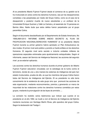 Al ex presidente Alberto Fujimori Fujimori desde el comienzo de su gestión se le
ha involucrado en actos contra los derechos humanos, sea por las desapariciones
cometidas o las perpetradas por medio del Grupo Colina, como es el caso de la
desaparición y posterior muerte de nueve estudiantes y un profesor de la
Universidad Enrique Guzman y Valle La Cantuta y el asesinato de 15 personas en
Barrios Altos. Nadie duda que estos delitos fueron perpetrados por el grupo
paramilitar Colina.
Según el documento desclasificado por el Departamento de Estado Americano, No
1990LIMA12513 “INFORME SOBRE ANEXO SECRETO AL PLAN DE
PACIFICACION NACIONAL/DERECHOS HUMANOS” el ex presidente Alberto
Fujimori durante su primer gobierno habría aprobado un Plan Antisubversvo de
dos niveles. El primer nivel será público y pondrá un fuerte enfásis en los derechos
Humanos. El segundo nivel sería secreto e incluiría unidades militares de
operaciones especiales entrenadas para ajusticiamiento extrajudiciales. Según el
informante, asesor del Servicio de Inteligencia Nacional, las acciones del segundo
nivel ya se estarían aplicando.
Las acciones contra los derechos humanos durante el primer gobierno de Alberto
Fujimori Fujimori estuvieron vinculadas con la estrategia de la lucha contra el
terrorismo, donde de una u otra manera los sistemas de inteligencia del país han
estado involucrados, prueba de ello, es que los miembros del grupo Colina fueron
todos del Servicio de Inteligencia del Ejército. El ex presidente no sólo tenía
conocimiento de la existencia de esta grupo sino que promovió las acciones de
esta organización, mediante reconocimientos, premios y generando un marco de
impunidad de las violaciones contra los derechos humanos cometidos por estos
grupos, mediante la promulgación de las leyes de amnistía ....
La comisión ha recibido varios testimonios que indican que cuando el ex
presidente en al año 1992, se mudó a vivir al Servicio de Inteligencia del Ejército
mantenía reuniones con Santiago Martín Rivas, jefe operativo del grupo Colina.
Según la declaración del Testigo I:
230
 