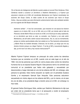 “En el Servicio de Inteligencia del Ejército cuando estaba el coronel Pinto Cárdenas, Pinto
Cárdenas mandó a construir un dormitorio a Vladimiro Montesinos y a Fujimori que
estuvieron viviendo en él SIN; ahí coordinaba Montesinos con Fujimori coordinaban las
acciones del Grupo Colina, le daba cuenta de las acciones que hacía el Grupo
Colina...Hay que señalar que esta información anteriormente había sido señalado también
por el ex agente del SIE Bazán Adrianzén
Asimismo señala “...Y eso fue comunicado...que inclusive en una época los hicieron
esperar en el mismo SIE, no en el SIN, sino en el SIE, por donde está el lado de
Personal, donde Martín Rivas se reunió en el SIE, en el local que le estoy explicando,
en su dormitorio que tenía su sala, su comedor, con Fujimori y con este señor
Montesinos y de allí salió a darle nuevas instrucciones...No, no, eso es normalmente;
porque en ciertas oportunidades ellos han estado en La Tiza haciendo entrenamiento
y Martin Rivas ha recibido llamadas. Entonces, les ha dicho, ya vengo que me voy
donde el doctor porque va a llegar Fujimori...Y se iba al SIE y nuevamente llegaba y
dijo, ya me reuní con ellos y hay nuevas instrucciones156
.
Alberto Fujimori Fujimori tampoco se preocupó de actos contra los derechos
humanos que se cometían en el SIE, cuando vivía en este lugar en el año de
1992. Una de las personas que sufrió en carne propia actos contra los derechos
humanos fue su ex esposa Susana Higuchi. Esta persona narró a la comisión que
comunicó al ex presidente que había sido golpeada y secuestrado por
desconocidos y luego internada en uno de los sótanos del SIE, sin embargo, esta
persona la ignoraba. Esta misma situación se repitió con el periodista Gustavo
Gorrite y el empresario Samuel Dyer Ampudia. Esta personas estuvieron
secuestrado sin motivo alguno en los sótanos del SIE y, por lo menos, en el caso
de uno de ellos, el ex presidente llegó a tenerlo cerca en el SIE, sin embargo no
hizo nada.
El general Carlos Domínguez Solis, señala que Vladimiro Montesinos le dijo que
por orden del ex presidente tenía que ir al aeropuerto a recibir al empresario
156
Transcripción de la declaración del Testigo 1. 11 de febrero de 2002
231
 
