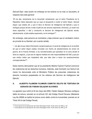 Samuel Dyer, esta acción sin embargo en los hechos no es más un secuestro; al
respecto dice este general:
“Él me dijo, obviamente me lo transmitió verbalmente, que el señor Presidente de la
República había dispuesto que yo vaya al aeropuerto a recibir al señor Dayer, Samuel
Dayer, que estaba allí, y que lo lleve al Servicio de Inteligencia del Ejército y que lo
entregue porque allí iba a estar el jefe de ese servicio esperando. Entonces, yo recibí una
tarea específica: ir allá y conducirlo al Servicio de Inteligencia del Ejército donde,
efectivamente, el jefe estaba esperando y se lo entregué157
.
Sin embargo, esta persona se contradice y deja entrever que el verdadero motivo
es privarle de su libertad, aún cuando señale:
“.. me dijo él que había información recepcionada por el canal de inteligencia en el sentido
de que el señor Dayer estaba vinculado con hecho de abastecimiento de armas de
guerra, de la Fuerza Armada, a los narcoterroristas que operaban en la zona donde él
tenía su negocio, y que eso en alguna medida era más responsabilidad del SIE y que por
ese motivo había que trasladarlo allá, que ellos iban a hacer los esclarecimientos
correspondientes158
.
Estos hechos demuestran que el ex presidente Alberto Fujimori Fujimori promovía
las violaciones de los derechos humanos. Además, esta Comisión con fecha 6 de
marzo ha denunciado ante el Ministerio Público las presuntas violaciones de
derecho humanos perpetrados en los sótanos del Servicio de Inteligencia del
Ejército.
9. ALBERTO FUJIMORI FUJIMORI COMETIO DELITO DE TORTURA EN
AGRAVIO DE FABIAN SALAZAR OLIVARES
La agresión que sufrió el 24 de mayo del 2000, Fabián Salazar Olivares configura
delito de tortura, previsto en el artículo 321 del Código Penal Peruano (Mediante
Ley No 26926 se tipificó la tortura como delito contra la humanidad, previsto en el
Título XIV-A del Código Penal):
157
Transcripción de la declaración de Carlos Domínguez Solís. 20 de marzo de 2002, p. 30
158
Transcripción de la declaración de Carlos Domínguez Solís. 20 de marzo de 2002, p.30
232
 