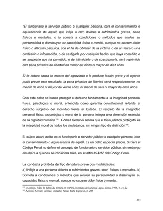 “El funcionario o servidor público o cualquier persona, con el consentimiento o
aquiescencia de aquél, que inflija a otro dolores o sufrimientos graves, sean
físicos o mentales, o lo someta a condiciones o métodos que anulen su
personalidad o disminuyan su capacidad física o mental, aunque no causen dolor
físico o aflicción psíquica, con el fin de obtener de la víctima o de un tercero una
confesión o información, o de castigarla por cualquier hecho que haya cometido o
se sospeche que ha cometido, o de intimidarla o de coaccionarla, será reprimido
con pena privativa de libertad no menor de cinco ni mayor de diez años.
Si la tortura causa la muerte del agraviado o le produce lesión grave y el agente
pudo prever este resultado, la pena privativa de libertad será respectivamente no
menor de ocho ni mayor de veinte años, ni menor de seis ni mayor de doce años.
Con este delito se busca proteger el derecho fundamental a la integridad personal
física, psicológica o moral, entendida como garantía constitucional referida al
derecho subjetivo del individuo frente al Estado. El respeto de la integridad
personal física, psicológica o moral de la persona integra una dimensión esencial
de la dignidad humana159
. Gómez Serrano señala que el bien jurídico protegido es
la integridad moral de todos los ciudadanos, sin ningún tipo de distinción160
.
El sujeto activo delito es el funcionario o servidor público o cualquier persona, con
el consentimiento o aquiescencia de aquél. Es un delito especial propio. Si bien el
Código Penal no define el concepto de funcionario o servidor público, sin embargo
enumera a quiénes se considera tales, en el artículo 425° del Código Penal.
La conducta prohibida del tipo de tortura prevé dos modalidades:
a) Infligir a una persona dolores o sufrimientos graves, sean físicos o mentales. b)
Someta a condiciones o métodos que anulen su personalidad o disminuyan su
capacidad física o mental, aunque no causen dolor físico o mental.
159
Montoya, Iván; El delito de tortura en el Perú, Instituto de Defensa Legal, Lima, 1998, p. 21-22
160
Alfonso Serrano Gómez; Derecho Penal, Parte Especial, p. 203
233
 