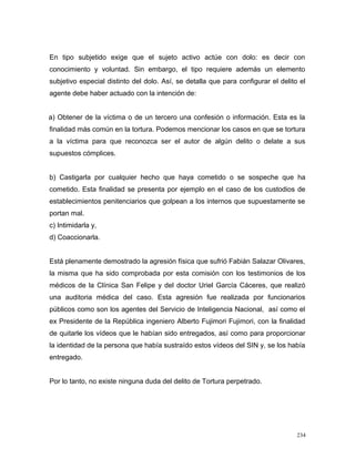 En tipo subjetido exige que el sujeto activo actúe con dolo: es decir con
conocimiento y voluntad. Sin embargo, el tipo requiere además un elemento
subjetivo especial distinto del dolo. Así, se detalla que para configurar el delito el
agente debe haber actuado con la intención de:
a) Obtener de la víctima o de un tercero una confesión o información. Esta es la
finalidad más común en la tortura. Podemos mencionar los casos en que se tortura
a la víctima para que reconozca ser el autor de algún delito o delate a sus
supuestos cómplices.
b) Castigarla por cualquier hecho que haya cometido o se sospeche que ha
cometido. Esta finalidad se presenta por ejemplo en el caso de los custodios de
establecimientos penitenciarios que golpean a los internos que supuestamente se
portan mal.
c) Intimidarla y,
d) Coaccionarla.
Está plenamente demostrado la agresión física que sufrió Fabián Salazar Olivares,
la misma que ha sido comprobada por esta comisión con los testimonios de los
médicos de la Clínica San Felipe y del doctor Uriel García Cáceres, que realizó
una auditoria médica del caso. Esta agresión fue realizada por funcionarios
públicos como son los agentes del Servicio de Inteligencia Nacional, así como el
ex Presidente de la República ingeniero Alberto Fujimori Fujimori, con la finalidad
de quitarle los vídeos que le habían sido entregados, así como para proporcionar
la identidad de la persona que había sustraído estos vídeos del SIN y, se los había
entregado.
Por lo tanto, no existe ninguna duda del delito de Tortura perpetrado.
234
 