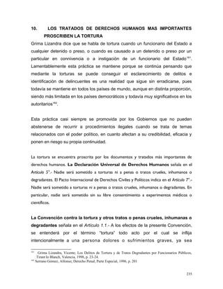 10. LOS TRATADOS DE DERECHOS HUMANOS MAS IMPORTANTES
PROSCRIBEN LA TORTURA
Grima Lizandra dice que se habla de tortura cuando un funcionario del Estado a
cualquier detenido o preso, o cuando es causado a un detenido o preso por un
particular en connivencia o a instigación de un funcionario del Estado161
.
Lamentablemente esta práctica se mantiene porque se continúa pensando que
mediante la torturas se puede conseguir el esclarecimiento de delitos e
identificación de delincuentes es una realidad que sigue sin erradicarse, pues
todavía se mantiene en todos los países de mundo, aunque en distinta proporción,
siendo más limitada en los países democráticos y todavía muy significativos en los
autoritarios162
.
Esta práctica casi siempre se promovida por los Gobiernos que no pueden
abstenerse de recurrir a procedimientos ilegales cuando se trata de temas
relacionados con el poder político, en cuanto afectan a su credibilidad, eficacia y
ponen en riesgo su propia continuidad.
La tortura se encuentra proscrita por los documentos y tratados más importantes de
derechos humanos. La Declaración Universal de Derechos Humanos señala en el
Artículo 5°.- Nadie será sometido a torturas ni a penas o tratos crueles, inhumanos o
degradantes. El Pacto Internacional de Derechos Civiles y Políticos indica en el Artículo 7°.-
Nadie será sometido a torturas ni a penas o tratos crueles, inhumanos o degradantes. En
particular, nadie será sometido sin su libre consentimiento a experimentos médicos o
científicos.
La Convención contra la tortura y otros tratos o penas crueles, inhumanas o
degradantes señala en el Artículo 1.1.- A los efectos de la presente Convención,
se entenderá por el término “tortura” todo acto por el cual se inflija
intencionalmente a una persona dolores o sufrimientos graves, ya sea
161
Grima Lizandra, Vicente; Los Delitos de Tortura y de Tratos Degradantes por Funcionarios Públicos,
Tirant lo Blanch, Valencia, 1998, p. 23-24.
162
Serrano Gómez, Alfonso; Derecho Penal, Parte Especial, 1996, p. 201
235
 