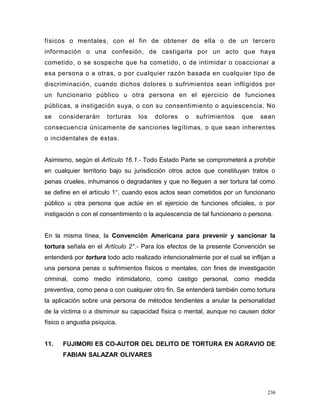 físicos o mentales, con el fin de obtener de ella o de un tercero
información o una confesión, de castigarla por un acto que haya
cometido, o se sospeche que ha cometido, o de intimidar o coaccionar a
esa persona o a otras, o por cualquier razón basada en cualquier tipo de
discriminación, cuando dichos dolores o sufrimientos sean infligidos por
un funcionario público u otra persona en el ejercicio de funciones
públicas, a instigación suya, o con su consentimiento o aquiescencia. No
se considerarán torturas los dolores o sufrimientos que sean
consecuencia únicamente de sanciones legítimas, o que sean inherentes
o incidentales de éstas.
Asimismo, según el Artículo 16.1.- Todo Estado Parte se comprometerá a prohibir
en cualquier territorio bajo su jurisdicción otros actos que constituyan tratos o
penas crueles, inhumanos o degradantes y que no lleguen a ser tortura tal como
se define en el artículo 1°, cuando esos actos sean cometidos por un funcionario
público u otra persona que actúe en el ejercicio de funciones oficiales, o por
instigación o con el consentimiento o la aquiescencia de tal funcionario o persona.
En la misma línea, la Convención Americana para prevenir y sancionar la
tortura señala en el Artículo 2°.- Para los efectos de la presente Convención se
entenderá por tortura todo acto realizado intencionalmente por el cual se inflijan a
una persona penas o sufrimientos físicos o mentales, con fines de investigación
criminal, como medio intimidatorio, como castigo personal, como medida
preventiva, como pena o con cualquier otro fin. Se entenderá también como tortura
la aplicación sobre una persona de métodos tendientes a anular la personalidad
de la víctima o a disminuir su capacidad física o mental, aunque no causen dolor
físico o angustia psíquica.
11. FUJIMORI ES CO-AUTOR DEL DELITO DE TORTURA EN AGRAVIO DE
FABIAN SALAZAR OLIVARES
236
 