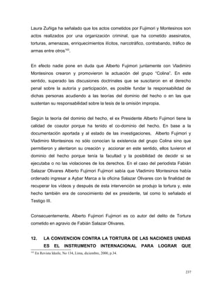 Laura Zuñiga ha señalado que los actos cometidos por Fujimori y Montesinos son
actos realizados por una organización criminal, que ha cometido asesinatos,
torturas, amenazas, enriquecimientos ilícitos, narcotráfico, contrabando, tráfico de
armas entre otros163
.
En efecto nadie pone en duda que Alberto Fujimori juntamente con Vladimiro
Montesinos crearon y promovieron la actuación del grupo “Colina”. En este
sentido, superado las discusiones doctrinales que se suscitaron en el derecho
penal sobre la autoría y participación, es posible fundar la responsabilidad de
dichas personas acudiendo a las teorías del dominio del hecho o en las que
sustentan su responsabilidad sobre la tesis de la omisión impropia.
Según la teoría del dominio del hecho, el ex Presidente Alberto Fujimori tiene la
calidad de coautor porque ha tenido el co-dominio del hecho. En base a la
documentación aportada y al estado de las investigaciones, Alberto Fujimori y
Vladimiro Montesinos no sólo conocían la existencia del grupo Colina sino que
permitieron y alentaron su creación y accionar en este sentido, ellos tuvieron el
dominio del hecho porque tenía la facultad y la posibilidad de decidir si se
ejecutaba o no las violaciones de los derechos. En el caso del periodista Fabián
Salazar Olivares Alberto Fujimori Fujimori sabía que Vladimiro Montesinos había
ordenado ingresar a Aybar Marca a la oficina Salazar Olivares con la finalidad de
recuperar los vídeos y después de esta intervención se produjo la tortura y, este
hecho también era de conocimiento del ex presidente, tal como lo señalado el
Testigo III.
Consecuentemente, Alberto Fujimori Fujimori es co autor del delito de Tortura
cometido en agravio de Fabián Salazar Olivares.
12. LA CONVENCION CONTRA LA TORTURA DE LAS NACIONES UNIDAS
ES EL INSTRUMENTO INTERNACIONAL PARA LOGRAR QUE
163
En Revista Ideele, No 134, Lima, diciembre, 2000, p.34.
237
 