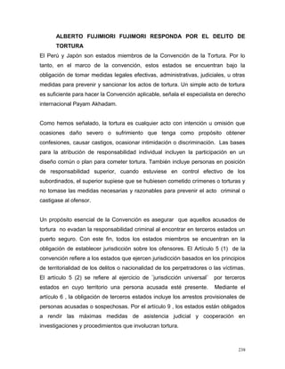 ALBERTO FUJIMIORI FUJIMORI RESPONDA POR EL DELITO DE
TORTURA
El Perú y Japón son estados miembros de la Convención de la Tortura. Por lo
tanto, en el marco de la convención, estos estados se encuentran bajo la
obligación de tomar medidas legales efectivas, administrativas, judiciales, u otras
medidas para prevenir y sancionar los actos de tortura. Un simple acto de tortura
es suficiente para hacer la Convención aplicable, señala el especialista en derecho
internacional Payam Akhadam.
Como hemos señalado, la tortura es cualquier acto con intención u omisión que
ocasiones daño severo o sufrimiento que tenga como propósito obtener
confesiones, causar castigos, ocasionar intimidación o discriminación. Las bases
para la atribución de responsabilidad individual incluyen la participación en un
diseño común o plan para cometer tortura. También incluye personas en posición
de responsabilidad superior, cuando estuviese en control efectivo de los
subordinados, el superior supiese que se hubiesen cometido crímenes o torturas y
no tomase las medidas necesarias y razonables para prevenir el acto criminal o
castigase al ofensor.
Un propósito esencial de la Convención es asegurar que aquellos acusados de
tortura no evadan la responsabilidad criminal al encontrar en terceros estados un
puerto seguro. Con este fin, todos los estados miembros se encuentran en la
obligación de establecer jurisdicción sobre los ofensores. El Artículo 5 (1) de la
convención refiere a los estados que ejercen jurisdicción basados en los principios
de territorialidad de los delitos o nacionalidad de los perpetradores o las víctimas.
El artículo 5 (2) se refiere al ejercicio de ¨jurisdicción universal¨ por terceros
estados en cuyo territorio una persona acusada esté presente. Mediante el
artículo 6 , la obligación de terceros estados incluye los arrestos provisionales de
personas acusadas o sospechosas. Por el artículo 9 , los estados están obligados
a rendir las máximas medidas de asistencia judicial y cooperación en
investigaciones y procedimientos que involucran tortura.
238
 
