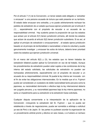 Por el artículo 7 (1) de la Convención, un tercer estado está obligado a ¨extraditar
o encausar¨ a una persona acusada de tortura que esté presente en su territorio.
El estado debe encausar sino extradita, y no puede arbitrariamente rechazar los
pedidos de extradición de un estado que busca ejercer jurisdicción por el artículo 5
(1) , especialmente con el propósito de escudar a un acusado de su
responsabilidad criminal. Hay sustento parara la proposición de que los estados
que actúan por el articulo 5(1) tienen jurisdicción primaria, allí donde los estados
que actúan de acuerdo al artículo 5(2) tienen jurisdicción subsidiaria. Si es así, al
aplicar el principio de extradición o encausamiento¨ , el estado ejerce jurisdicción
basado en el principio de territorialidad o nacionalidad, si tiene la voluntad y puede
genuinamente investigar y encausar los actos de tortura, debería tener prioridad
sobre los estados que ejercen jurisdicción universal.
En el marco del artículo 8(2) y (3), los estados que no tienen tratados de
extradición bilateral pueden aplicar la Convención en vez de tal tratado. Aunque
los procedimientos de extradición pueden estar sujetos a las condiciones de la ley
interna del estado solicitado, las solicitudes de extradición no pueden ser
rechazadas arbitrariamente, especialmente con el propósito de escudar a un
acusado de su responsabilidad criminal. Ni puede la ley interna ser invocada con
el fin de evitar las obligaciones internacionales. En la medida que el sr. Fujimori
pueda ser considerado un ciudadano de doble nacionalidad tanto peruana como la
japonesa, su nacionalidad dominante o efectiva bajo la ley internacional debería
ser juzgada peruana, y su nacionalidad japonesa bajo la ley interna japonesa, no
sería un impedimento para su extradición si la extradición fuese solicitada.
Cualquier disputa concerniente a la interpretación de la aplicación de la
Convención –incluyendo la extradición del Sr. Fujimori – que no pueda ser
establecida a través de negociaciones, pueda ser sometida a arbitraje a solicitud
ya sea de Perú o de Japón. Si las partes no pudiesen acordar la organización de
un procedimiento arbitral pronto y efectivo en seis meses, o si hubiere un rechazo
239
 