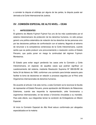 a someter la disputa al arbitraje por alguna de las partes, la disputa puede ser
derivada a la Corte Internacional de Justicia.
XV . COMISIÓN ESPECIAL DE ALTO NIVEL – CEAN
1. ANTECEDENTES
El gobierno de Alberto Fujimori Fujimori fue uno de los más cuestionados por el
sistema interamericano de protección de los derechos humanos, no sólo porque
generó una política sistemática de violación de los derechos de las personas sino
por las decisiones políticas de confrontación con el sistema, llegando al extremo
de renunciar a la competencia contenciosa de la Corte Interamericana, cuando
sentía que se podía producir una pronunciamiento o resolución contra el Estado
Peruano, que podía poner en riesgo la continuidad del régimen Fujimori-
Montesinos.
El Estado para evitar seguir perdiendo los casos ante la Comisión y Corte
Interamericana, en especial, de aquellos casos que podrían significar un
cuestionamiento del sistema, mediante Resolución Suprema Nº 068-99-RE de
fecha 24 de febrero de 1999, conforman una comisión para brindar asesoría para
facilitar la toma de decisiones en relación a procesos seguidos por el Perú ante
Organismos internacionales de derechos humanos.
De acuerdo al artículo 3 de esta norma, a esta Comisión se le reconoce la faculta
de representar al Estado Peruano, previa aprobación del Ministerio de Relaciones
Exteriores, cuando sea requerida la representación, ante funcionarios u
organismos internacionales, en las tareas o funciones vinculadas a su mandato.
Para este efecto, sus integrantes tenían la condición de Embajadores en Misión
Especial.
Al inicio la Comisión Especial de Alto Nivel estuvo conformada por abogados
especializados en la materia:
240
 