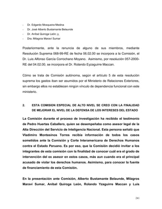 - Dr. Edgardo Mosqueira Medina
- Dr. José Alberto Bustamante Belaunde
- Dr. Aníbal Quiroga León; y,
- Dra. Milagros Maraví Sumar
Posteriormente, ante la renuncia de alguno de sus miembros, mediante
Resolución Suprema 068-99-RE de fecha 06.02.00 se incorpora a la Comisión, el
Dr. Luis Alfonso García Corrochano Moyano. Asimismo, por resolución 057-2000-
RE del 04.02.00, se incorpora el Dr. Rolando Eyzaguirre Maccan.
Cómo se trata de Comisión autónoma, según el artículo 5 de esta resolución
suprema los gastos iban ser asumidos por el Ministerio de Relaciones Exteriores,
sin embargo ellos no establecen ningún vínculo de dependencia funcional con este
ministerio.
2. ESTA COMISION ESPECIAL DE ALTO NIVEL SE CREO CON LA FINALIDAD
DE MEJORAR EL NIVEL DE LA DEFENSA DE LOS INTERESES DEL ESTADO
La Comisión durante el proceso de investigación ha recibido el testimonio
de Pedro Huertas Caballero, quien se desempeñaba como asesor legal de la
Alta Dirección del Servicio de Inteligencia Nacional. Esta persona señaló que
Vladimiro Montesinos Torres recibía información de todos los casos
sometidos ante la Comisión y Corte Interamericana de Derechos Humanos
contra el Estado Peruano. Es por eso, que la Comisión decidió invitar a los
integrantes de esta comisión con la finalidad de conocer cuál era el grado de
intervención del ex asesor en estos casos, más aun cuando era el principal
acusado de violar los derechos humanos. Asimismo, para conocer la fuente
de financiamiento de esta Comisión.
En la presentación ante Comisión, Alberto Bustamante Belaunde, Milagros
Maraví Sumar, Aníbal Quiroga León, Rolando Yzaguirre Maccan y Luis
241
 