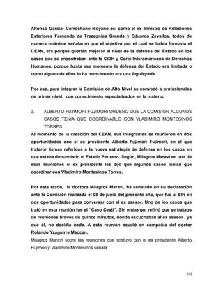 Alfonso García- Corrochano Moyano así como el ex Ministro de Relaciones
Exteriores Fernando de Trazegnies Granda y Eduardo Zevallos, todos de
manera unánime señalaron que el objetivo por el cual se había formado el
CEAN, era porque querían mejorar el nivel de la defensa del Estado en los
casos que se encontraban ante la CIDH y Corte Interamericana de Derechos
Humanos, porque hasta ese momento la defensa del Estado era limitada o
como alguno de ellos lo ha mencionado era una leguleyada.
Por eso, para integrar la Comisión de Alto Nivel se convocó a profesionales
de primer nivel, con conocimiento especializados en la materia.
3. ALBERTO FUJIMORI FUJIMORI ORDENO QUE LA COMISION ALGUNOS
CASOS TENIA QUE COORDINARLO CON VLADIMIRO MONTESINOS
TORRES
Al momento de la creación del CEAN, sus integrantes se reunieron en dos
oportunidades con el ex presidente Alberto Fujimori Fujimori, en el que
trataron temas referidos a la nueva estrategia de defensa en los casos en
que estaba denunciado el Estado Peruano. Según, Milagros Maraví en una de
esas reuniones el ex presidente les dijo que algunos casos tenían que
coordinar con Vladimiro Montesinos Torres.
Por esta razón, la doctora Milagros Maraví, ha señalado en su declaración
ante la Comisión realizada el 05 de junio del presente año, que fue al SIN en
dos oportunidades para conversar con el ex asesor. Uno de los casos que
trató en esta reunión fue el “Caso Cesti”. Sin embargo, refirió que se trataba
de reuniones breves de quince minutos, donde escuchaban al ex asesor , ya
que él, no decidía nada. A esta reunión acudió en compañía del doctor
Rolando Yzaguirre Maccan.
Milagros Maravi sobre las reuniones que sostuvo con el ex presidente Alberto
Fujimori y Vladimiro Montesinos señala:
242
 