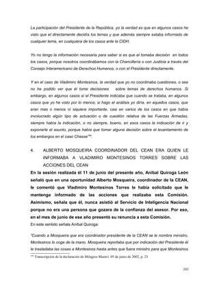 La participación del Presidente de la República, yo la verdad es que en algunos casos he
visto que el directamente decidía los temas y que además siempre estaba informado de
cualquier tema, en cualquiera de los casos ante la CIDH.
Yo no tengo la información necesaria para saber si es que el tomaba decisión en todos
los casos, porque nosotros coordinábamos con la Chancillería o con Justicia a través del
Consejo Interamericano de Derechos Humanos, o con el Presidente directamente.
Y en el caso de Vladimiro Montesinos, la verdad que yo no coordinaba cuestiones, o sea
no he podido ver que él tome decisiones sobre temas de derechos humanos. Si
embargo, en algunos casos sí el Presidente indicaba que cuando se trataba, en algunos
casos que yo he visto por lo menos; si hago el análisis yo diría, en aquellos casos, que
eran mas o menos ni siquiera importante, casi en varios de los casos en que había
involucrado algún tipo de actuación o de cuestión relativa de las Fuerzas Armadas,
siempre había la indicación, o no siempre, bueno, en esos casos la indicación de ir y
exponerle el asunto, porque había que tomar alguna decisión sobre el levantamiento de
los embargos en el caso Chasse164
.
4. ALBERTO MOSQUEIRA COORDINADOR DEL CEAN ERA QUIEN LE
INFORMABA A VLADIMIRO MONTESINOS TORRES SOBRE LAS
ACCIONES DEL CEAN
En la sesión realizada él 11 de junio del presente año, Aníbal Quiroga León
señaló que en una oportunidad Alberto Mosqueira, coordinador de la CEAN,
le comentó que Vladimiro Montesinos Torres le había solicitado que le
mantenga informado de las acciones que realizaba esta Comisión.
Asimismo, señala que él, nunca asistió al Servicio de Inteligencia Nacional
porque no era una persona que gozara de la confianza del asesor. Por eso,
en el mes de junio de ese año presentó su renuncia a esta Comisión.
En este sentido señala Aníbal Quiroga:
“Cuando a Mosqueira que era coordinador presidente de la CEAN se le nombra ministro,
Montesinos lo coge de la mano. Mosqueira reportaba que por indicación del Presidente él
le trasladaba las cosas a Montesinos hasta antes que fuera ministro para que Montesinos
164
Transcripción de la declaración de Milagros Maraví. 05 de junio de 2002, p. 23
243
 