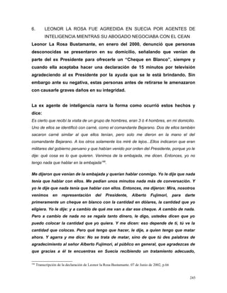 6. LEONOR LA ROSA FUE AGREDIDA EN SUECIA POR AGENTES DE
INTELIGENCIA MIENTRAS SU ABOGADO NEGOCIABA CON EL CEAN
Leonor La Rosa Bustamante, en enero del 2000, denunció que personas
desconocidas se presentaron en su domicilio, señalando que venían de
parte del ex Presidente para ofrecerle un “Cheque en Blanco”, siempre y
cuando ella aceptaba hacer una declaración de 15 minutos por televisión
agradeciendo al ex Presidente por la ayuda que se le está brindando. Sin
embargo ante su negativa, estas personas antes de retirarse le amenazaron
con causarle graves daños en su integridad.
La ex agente de inteligencia narra la forma como ocurrió estos hechos y
dice:
Es cierto que recibí la visita de un grupo de hombres, eran 3 ó 4 hombres, en mi domicilio.
Uno de ellos se identificó con carné, como el comandante Bejarano. Dos de ellos también
sacaron carné similar al que ellos tenían, pero solo me dieron en la mano el del
comandante Bejarano. A los otros solamente los miré de lejos...Ellos indicaron que eran
militares del gobierno peruano y que habían venido por orden del Presidente, porque yo le
dije: qué cosa es lo que quieren. Venimos de la embajada, me dicen. Entonces, yo no
tengo nada que hablar en la embajada166
.
Me dijeron que venían de la embajada y querían hablar conmigo. Yo le dije que nada
tenía que hablar con ellos. Me pedían unos minutos nada más de conversación. Y
yo le dije que nada tenía que hablar con ellos. Entonces, me dijeron: Mira, nosotros
venimos en representación del Presidente, Alberto Fujimori, para darte
primeramente un cheque en blanco con la cantidad en dólares, la cantidad que yo
eligiera. Yo le dije: y a cambio de qué me van a dar ese cheque. A cambio de nada.
Pero a cambio de nada no se regala tanto dinero, le digo, ustedes dicen que yo
puedo colocar la cantidad que yo quiera. Y me dicen: eso depende de ti, tú ve la
cantidad que colocas. Pero qué tengo que hacer, le dije, a quien tengo que matar
ahora. Y agarra y me dice: No se trata de matar, sino de que tú des palabras de
agradecimiento al señor Alberto Fujimori, al público en general, que agradezcas de
que gracias a él te encuentras en Suecia recibiendo un tratamiento adecuado,
166
Transcripción de la declaración de Leonor la Rosa Bustamante. 07 de Junio de 2002, p.66
245
 