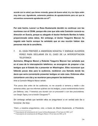 acorde con tu salud, que tienes vivienda, gozas de buena salud, tú y tus hijos están
muy bien acá. Agradécele, solamente palabras de agradecimiento para ver que te
encuentras sumamente agradecida con él167
.
Por este hecho, Leonor La Rosa Bustamante decidió no continuar con las
reuniones con el CEAN, porque ella cree que sólo esta Comisión conocía su
dirección en Suecia, porque su abogado el doctor Heriberto Benites le había
proporcionado estos datos. Sin embargo, el doctor Yzaguirre Maccan ha
negado este hecho aunque ha señalado que en esa reunión habían dos
personas más de la cancillería.
7. EL CEAN PREPARÓ A ANDERSON KOHATSU Y ENRIQUE OLIVEROS
PEREZ PARA DECLARAR EN EL CASO DE LA INTERCEPTACION
TELEFONICA
Asimismo, Milagros Maraví y Rolando Yzaguirre Maccan han señalado que
en el caso de la interceptación telefónica, se encargaron de preparar a los
testigos que el Estado iba a presentar en Washington. Ellos reconocen que
faltando pocos días para la audiencia, recibieron una llamada donde les
decía que sería conveniente presentar testigos en esta caso. Entonces ellos
concertaron una cita y se reunieron para preparar los testimonios.
Ante la Comisión Milagros Maraví señaló:
“Fue pocos días antes de las audiencias, no me acuerdo si semana y media o dos
semanas antes, que nos informan quiénes son los testigos, y esos nombramientos fueron
por Defensa, creo. Y tenemos una reunión con un procurador o con dos procuradores,
con Sergio Tapia y con el doctor Cavagnaro168
.
Sin embargo señala que también ellos se preguntaron si en verdad esto iba a
funcionar. Así dice:
“Claro, y nosotros preguntamos, creo, a través de Alberto Bustamante, al Presidente,
167
Transcripción de la declaración de Leonor la Rosa Bustamante. 07 de Junio de 2002, p.67
168
Transcripción de la declaración de Milagros Maraví. 05 de Junio de 2002, p.30
246
 
