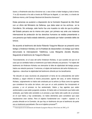 bueno, si finalmente esto iba a funcionar así, o sea si iban a haber testigos y todo el tema.
Y no (9) recuerdo si ha sido a través de PCM que ha llegado, sí, son tales, o a través de
Defensa mismo y del Consejo Nacional de Derechos Humanos”.
Estas personas se pusieron a disposición de la Comisión Especial de Alto Nivel
con un oficio del Ministerio de Defensa, que debe estar en los archivos en la
Cancillería. Sin embargo, este hecho fue una muestra no sólo de que la política
del Estado peruano era la misma sino peor; por primera vez ante una instancia
internacional de protección de los derechos humanos se estaba presentando a
una persona que había estado detenido y procesado por haber cometido delito de
tortura.
De acuerdo al testimonio del doctor Rolando Yzaguirre Maccan se presentó como
testigo a Anderson Kohatsu con la finalidad de desacreditar a la testigo que había
denunciado la interceptación Telefónica, Luisa Margarita Zanatta Muedas.
Seguiendo el testimonio de Yzaguirre Maccan:
“Concretamente, en el caso del señor Anderson Kohatsu, lo que sucedía era que en el
caso que se ventilaba había un testimonio que había ofrecido una persona. Y el objeto del
testimonio de Anderson Kohatsu era demostrar la falta de objetividad del testigo porque
había una relación personal. Y entonces, el objeto del testimonio del señor Kohatsu era —
digamos— desvirtuar la objetividad del testimonio ofrecido por los beneficiarios.
“Se discutió en esas reuniones de preparación el tema de los antecedentes del señor
Kohatsu y, según informó el mismo procurador, agente del caso, el señor Anderson
Kohatsu, originalmente no había sido sindicado por la señora La Rosa como los agentes
que cometieron los actos de tortura, sino que en un acto posterior fue incorporado el
proceso, y en el proceso no fue sentenciado. Había y hay agentes que están
sentenciados y que están purgando condena. Si había sido un funcionario que había sido
sindicado, que había sido sometido a un proceso y que había sido suelto de un proceso
en el cual había y hay condenados, no había elementos para considerar que esas
imputaciones eran ciertas. Pero el objetivo fundamental era —repito— sopesar a la
prueba ofrecida en la Comisión, de que hay un testimonio de que el testimonio de parte
era un testimonio parcializado. Ése es el objetivo procesal169
.
169
Transcripción de la declaración de Rolando Eyzaguirre Maccan. 08 de Junio de 2002, p.53
247
 