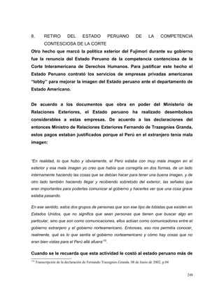 8. RETIRO DEL ESTADO PERUANO DE LA COMPETENCIA
CONTESCIOSA DE LA CORTE
Otro hecho que marcó la política exterior del Fujimori durante su gobierno
fue la renuncia del Estado Peruano de la competencia contenciosa de la
Corte Interamericana de Derechos Humanos. Para justificar este hecho el
Estado Peruano contrató los servicios de empresas privadas americanas
“lobby” para mejorar la imagen del Estado peruano ante el departamento de
Estado Americano.
De acuerdo a los documentos que obra en poder del Ministerio de
Relaciones Exteriores, el Estado peruano ha realizado desembolsos
considerables a estas empresas. De acuerdo a las declaraciones del
entonces Ministro de Relaciones Exteriores Fernando de Trazegnies Granda,
estos pagos estaban justificados porque el Perú en el extranjero tenía mala
imagen:
“En realidad, lo que hubo y obviamente, el Perú estaba con muy mala imagen en el
exterior y esa mala imagen yo creo que había que corregirla en dos formas, de un lado
internamente haciendo las cosas que se debían hacer para tener una buena imagen, y de
otro lado también haciendo llegar y recibiendo sobretodo del exterior, las señales que
eran importantes para poderlas comunicar al gobierno y hacerles ver que una cosa grave
estaba pasando.
En ese sentido, estos dos grupos de personas que son ese tipo de lobistas que existen en
Estados Unidos, que no significa que sean personas que tienen que buscar algo en
particular, sino que son como comunicaciones, ellos actúan como comunicadores entre el
gobierno extranjero y el gobierno norteamericano. Entonces, eso nos permitía conocer,
realmente, qué es lo que sentía el gobierno norteamericano y cómo hay cosas que no
eran bien vistas para el Perú allá afuera170
.
Cuando se le recuerda que esta actividad le costó al estado peruano más de
170
Transcripción de la declaración de Fernando Trazegnies Granda. 08 de Junio de 2002, p.04
248
 