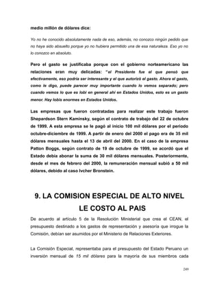 medio millón de dólares dice:
Yo no he conocido absolutamente nada de eso, además, no conozco ningún pedido que
no haya sido absuelto porque yo no hubiera permitido una de esa naturaleza. Eso yo no
lo conozco en absoluto.
Pero el gasto se justificaba porque con el gobierno norteamericano las
relaciones eran muy delicadas: “el Presidente fue el que pensó que
efectivamente, eso podría ser interesante y el que autorizó el gasto. Ahora el gasto,
como le digo, puede parecer muy importante cuando lo vemos separado; pero
cuando vemos lo que es lobi en general ahí en Estados Unidos, esto es un gasto
menor. Hay lobis enormes en Estados Unidos.
Las empresas que fueron contratadas para realizar este trabajo fueron
Shepardson Stern Kaminsky, según el contrato de trabajo del 22 de octubre
de 1999. A esta empresa se le pagó al inicio 100 mil dólares por el periodo
octubre-diciembre de 1999. A partir de enero del 2000 el pago era de 35 mil
dólares mensuales hasta el 13 de abril del 2000. En el caso de la empresa
Patton Boggs, según contrato de 19 de octubre de 1999, se acordó que el
Estado debía abonar la suma de 30 mil dólares mensuales. Posteriormente,
desde el mes de febrero del 2000, la remuneración mensual subió a 50 mil
dólares, debido al caso Ivcher Bronstein.
9. LA COMISION ESPECIAL DE ALTO NIVEL
LE COSTO AL PAIS
De acuerdo al artículo 5 de la Resolución Ministerial que crea el CEAN, el
presupuesto destinado a los gastos de representación y asesoría que irrogue la
Comisión, debían ser asumidos por el Ministerio de Relaciones Exteriores.
La Comisión Especial, representaba para el presupuesto del Estado Peruano un
inversión mensual de 15 mil dólares para la mayoría de sus miembros cada
249
 
