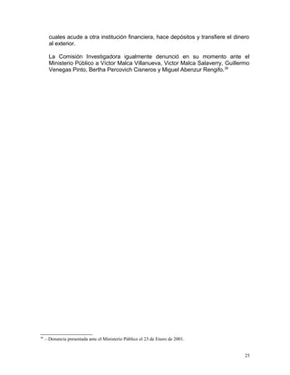 cuales acude a otra institución financiera, hace depósitos y transfiere el dinero
al exterior.
La Comisión Investigadora igualmente denunció en su momento ante el
Ministerio Público a Víctor Malca Villanueva, Victor Malca Salaverry, Guillermo
Venegas Pinto, Bertha Percovich Cisneros y Miguel Abenzur Rengifo.36
36
.- Denuncia presentada ante el Ministerio Público el 23 de Enero de 2001.
25
 