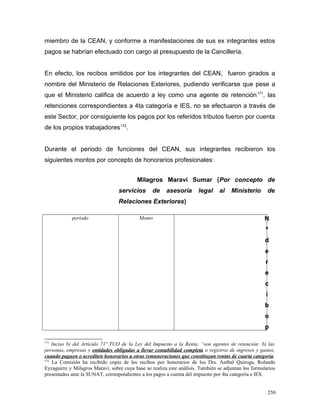 miembro de la CEAN, y conforme a manifestaciones de sus ex integrantes estos
pagos se habrían efectuado con cargo al presupuesto de la Cancillería.
En efecto, los recibos emitidos por los integrantes del CEAN, fueron girados a
nombre del Ministerio de Relaciones Exteriores, pudiendo verificarse que pese a
que el Ministerio califica de acuerdo a ley como una agente de retención171
, las
retenciones correspondientes a 4ta categoría e IES, no se efectuaron a través de
este Sector, por consiguiente los pagos por los referidos tributos fueron por cuenta
de los propios trabajadores172
.
Durante el periodo de funciones del CEAN, sus integrantes recibieron los
siguientes montos por concepto de honorarios profesionales:
Milagros Maravi Sumar (Por concepto de
servicios de asesoría legal al Ministerio de
Relaciones Exteriores)
periodo Monto N
º
d
e
r
e
c
i
b
o
p
171
Inciso b) del Artículo 71º TUO de la Ley del Impuesto a la Renta, “son agentes de retención: b) las
personas, empresas y entidades obligadas a llevar contabilidad completa o registros de ingresos y gastos,
cuando paguen o acrediten honorarios u otras remuneraciones que constituyan rentas de cuarta categoría.
172
La Comisión ha recibido copia de los recibos por honorarios de los Drs. Aníbal Quiroga, Rolando
Eyzaguirre y Milagros Maraví, sobre cuya base se realiza este análisis. También se adjuntan los formularios
presentados ante la SUNAT, correspondientes a los pagos a cuenta del impuesto por 4ta categoría e IES.
250
 