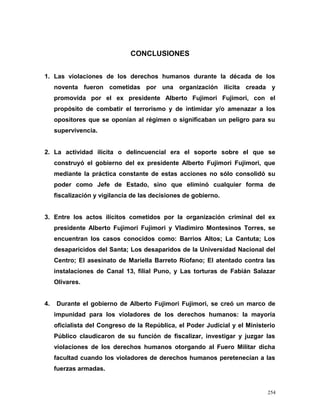 CONCLUSIONES
1. Las violaciones de los derechos humanos durante la década de los
noventa fueron cometidas por una organización ilícita creada y
promovida por el ex presidente Alberto Fujimori Fujimori, con el
propósito de combatir el terrorismo y de intimidar y/o amenazar a los
opositores que se oponían al régimen o significaban un peligro para su
supervivencia.
2. La actividad ilícita o delincuencial era el soporte sobre el que se
construyó el gobierno del ex presidente Alberto Fujimori Fujimori, que
mediante la práctica constante de estas acciones no sólo consolidó su
poder como Jefe de Estado, sino que eliminó cualquier forma de
fiscalización y vigilancia de las decisiones de gobierno.
3. Entre los actos ilícitos cometidos por la organización criminal del ex
presidente Alberto Fujimori Fujimori y Vladimiro Montesinos Torres, se
encuentran los casos conocidos como: Barrios Altos; La Cantuta; Los
desaparicidos del Santa; Los desaparidos de la Universidad Nacional del
Centro; El asesinato de Mariella Barreto Riofano; El atentado contra las
instalaciones de Canal 13, filial Puno, y Las torturas de Fabián Salazar
Olivares.
4. Durante el gobierno de Alberto Fujimori Fujimori, se creó un marco de
impunidad para los violadores de los derechos humanos: la mayoría
oficialista del Congreso de la República, el Poder Judicial y el Ministerio
Público claudicaron de su función de fiscalizar, investigar y juzgar las
violaciones de los derechos humanos otorgando al Fuero Militar dicha
facultad cuando los violadores de derechos humanos peretenecían a las
fuerzas armadas.
254
 