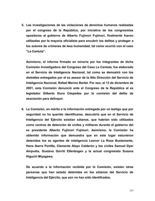 5. Las investigaciones de las violaciones de derechos humanos realizadas
por el congreso de la República, por iniciativa de los congresistas
opositores al gobierno de Alberto Fujimori Fujimori, finalmente fueron
utilizadas por la mayoría oficialista para encubrir los delitos y proteger a
los autores de crímenes de lesa humanidad, tal como ocurrió con el caso
“La Cantuta”.
Asimismo, el informe firmado en minoría por los integrantes de dicha
Comisión Investigadora del Congreso del Caso La Cantuta, fue eleborado
en el Servicio de Inteligencia Nacional, tal como se demostró con los
diskettes entregados por el ex asesor de la Alta Dirección del Servicio de
Inteligencia Nacional, Rafael Merino Bartet. Por eso, el 13 de diciembre de
2001, esta Comisión denunció ante el Congreso de la República al ex
legislador Gilberto Siura Céspedes por la comisión del delito de
asociación para delinquir.
6. La Comisión, en mérito a la información entregada por un testigo que por
seguridad no ha querido identificarse, descubrió que en el Servicio de
Inteligencia del Ejército existían sótanos, que habrían sido utilizados
como centros de detención de civiles y militares durante el gobierno del
ex presidente Alberto Fujimori Fujimori. Asimismo, la Comisión ha
obtenido información que demuestra que en este lugar estuvieron
detenidos los ex agentes de inteligencia Leonor La Rosa Bustamante,
Hans Ibarra Portilla, Clemente Alayo Calderón y los cíviles Samuel Dyer
Ampudia, Gustavo Gorriti Ellenbogen y la actual congresista Susana
Higuchi Miyagawa.
De acuerdo a la información recibida por la Comisión, existen otras
personas que han estado detenidas en los sótanos del Servicio de
Inteligencia del Ejército, que aún no han sido identifcados.
255
 