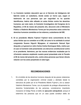 7. La Comisión también descubrió que en el Servicio de Inteligencia del
Ejército existe un subsótano, donde existe un horno que, según el
testimonio de una personas que por seguridad no ha querido
identificarse, habría sido utlizado en actos ilícitos contra los derechos
humanos; por esta razón, la Comisión Investigadora del Congreso de la
República, el 06 de marzo del presente año, denunció ante el Ministerio
Público a Vladimiro Montesinos Torres por los presuntos actos contra los
derechos humanos cometidos en los sótanos y subsótanos del SIE.
8. El ex presidente Alberto Fujimori Fujimori tenía conocimiento de los
actos ilícitos que se cometían en el SIE, tal como lo ha señalado la actual
congresista Susana Higuchi Miyagawa, el empresario Samuel Dyer
Ampudia y el general en retiro Carlos Carlos Dominguez Solis, motivo por
el cual, la Comisión está presentando una denuncia constitucional contra
el ex presidente. Asimismo, por las nuevas evidencias recabadas por la
cComisión estamos ampliando nuestra penal presentada ante la Fiscalía
el 06 de marzo del presente año, contra otras personas que tienen directa
relación con los actos perpetrado en este lugar.
RECOMENDACIONES
1. En el ámbito de los derechos humanos después de las graves violaciones
cometidas por la organización criminal creada y alentada desde la
estructura de poder por el ex Presidente Alberto Fujimori y de su asesor
Vladimiro Montesinos Torres, con el propósito de proteger eficazmente los
derechos fundamentales de las personas, consideramos importante
incorporar al Código Penal, el delito de ejecución extrajudicial, porque el
exterminio las personas que en un caso puede constituir delito de
256
 