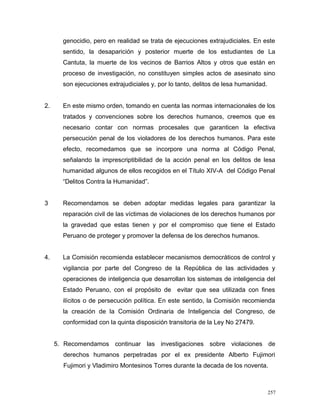 genocidio, pero en realidad se trata de ejecuciones extrajudiciales. En este
sentido, la desaparición y posterior muerte de los estudiantes de La
Cantuta, la muerte de los vecinos de Barrios Altos y otros que están en
proceso de investigación, no constituyen simples actos de asesinato sino
son ejecuciones extrajudiciales y, por lo tanto, delitos de lesa humanidad.
2. En este mismo orden, tomando en cuenta las normas internacionales de los
tratados y convenciones sobre los derechos humanos, creemos que es
necesario contar con normas procesales que garanticen la efectiva
persecución penal de los violadores de los derechos humanos. Para este
efecto, recomedamos que se incorpore una norma al Código Penal,
señalando la imprescriptibilidad de la acción penal en los delitos de lesa
humanidad algunos de ellos recogidos en el Título XIV-A del Código Penal
“Delitos Contra la Humanidad”.
3 Recomendamos se deben adoptar medidas legales para garantizar la
reparación civil de las víctimas de violaciones de los derechos humanos por
la gravedad que estas tienen y por el compromiso que tiene el Estado
Peruano de proteger y promover la defensa de los derechos humanos.
4. La Comisión recomienda establecer mecanismos democráticos de control y
vigilancia por parte del Congreso de la República de las actividades y
operaciones de inteligencia que desarrollan los sistemas de inteligencia del
Estado Peruano, con el propósito de evitar que sea utilizada con fines
ilícitos o de persecución política. En este sentido, la Comisión recomienda
la creación de la Comisión Ordinaria de Inteligencia del Congreso, de
conformidad con la quinta disposición transitoria de la Ley No 27479.
5. Recomendamos continuar las investigaciones sobre violaciones de
derechos humanos perpetradas por el ex presidente Alberto Fujimori
Fujimori y Vladimiro Montesinos Torres durante la decada de los noventa.
257
 