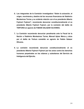 6. Los integrantes de la Comisión investigadora “Sobre la actuación, el
origen, movimiento y destino de los recursos financieros de Vladimiro
Montesinos Torres y su evidente relación con el ex presidente Alberto
Fujimori Fujimori”, recomienda denunciar constitucionalmente al ex
presidente Alberto Fujimori Fujmori, por la comisión del delito de
TORTURA en agravio de FABIAN SALAZAR OLIVARES.
7. La Comisión recomienda denunciar penalmente ante la Fiscal de la
Nación a Vladimiro Montesinos Torres, Manuel Aybar Marca y otros
por el delito de Tortura cometido en agravio de Fabián Salazar
Olivares.
8. La comisión recomienda denunciar constitucionalmente al ex
presidente Alberto Fujimori Fujimori por los actos contra los derechos
humanos perpetrados en los sótanos y subsótanos del Servicio de
Inteligencia del Ejército.
258
 