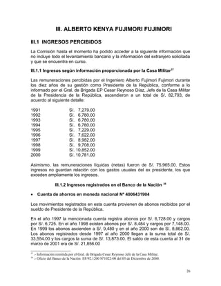 III. ALBERTO KENYA FUJIMORI FUJIMORI
III.1 INGRESOS PERCIBIDOS
La Comisión hasta el momento ha podido acceder a la siguiente información que
no incluye todo el levantamiento bancario y la información del extranjero solicitada
y que se encuentra en curso.
III.1.1 Ingresos según información proporcionada por la Casa Militar37
Las remuneraciones percibidas por el Ingeniero Alberto Fujimori Fujimori durante
los diez años de su gestión como Presidente de la República, conforme a lo
informado por el Gral. de Brigada EP Cesar Reynoso Díaz, Jefe de la Casa Militar
de la Presidencia de la República, ascendieron a un total de S/. 82,793, de
acuerdo al siguiente detalle:
1991 S/. 7,279.00
1992 S/. 6,780.00
1993 S/. 6,780.00
1994 S/. 6,780.00
1995 S/. 7,229.00
1996 S/. 7,622.00
1997 S/. 8,982.00
1998 S/. 9,708.00
1999 S/. 10,852.00
2000 S/. 10,781.00
Asimismo, las remuneraciones líquidas (netas) fueron de S/. 75,965.00. Estos
ingresos no guardan relación con los gastos usuales del ex presidente, los que
exceden ampliamente los ingresos.
III.1.2 Ingresos registrados en el Banco de la Nación 38
• Cuenta de ahorros en moneda nacional Nº 4006431904
Los movimientos registrados en esta cuenta provienen de abonos recibidos por el
sueldo de Presidente de la República.
En el año 1997 la mencionada cuenta registra abonos por S/. 6,728.00 y cargos
por S/. 6,725. En el año 1998 existen abonos por S/. 8,484 y cargos por 7,148.00.
En 1999 los abonos ascienden a S/. 9,480 y en el año 2000 son de S/. 8,862.00.
Los abonos registrados desde 1997 al año 2000 llegan a la suma total de S/.
33,554.00 y los cargos la suma de S/. 13,873.00. El saldo de esta cuenta al 31 de
marzo de 2001 era de S/. 21,856.00
37
.- Información remitida por el Gral. de Brigada Cesar Reynoso Jefe de la Casa Militar.
38
.- Oficio del Banco de la Nación EF/92.1200 Nº1022-00 del 05 de Diciembre de 2000.
26
 