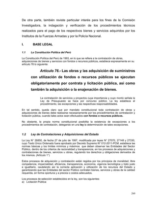 De otra parte, también reviste particular interés para los fines de la Comisión
Investigadora, la indagación y verificación de los procedimientos técnicos
realizados para el pago de los respectivos bienes y servicios adquiridos por los
Institutos de la Fuerzas Armadas y por la Policía Nacional.
I. BASE LEGAL
1.1 La Constitución Política del Perú
La Constitución Política del Perú de 1993, en lo que se refiere a la contratación de obras,
adquisiciones de bienes y servicios con fondos o recursos públicos, establece expresamente en su
artículo 76 lo siguiente:
Artículo 76.- Las obras y las adquisición de suministros
con utilización de fondos o recursos públicos se ejecutan
obligatoriamente por contrata y licitación pública, así como
también la adquisición o la enajenación de bienes.
La contratación de servicios y proyectos cuya importancia y cuyo monto señala la
Ley de Presupuesto se hace por concurso público. La ley establece el
procedimiento, las excepciones y las respectivas responsabilidades.
En tal sentido, queda claro que por mandato constitucional toda contratación de obras y
adquisiciones de bienes debe realizarse necesariamente por los procedimientos de contratación y
licitación pública, cuando tales actos sean efectuados con fondos o recursos públicos.
No obstante, la propia norma constitucional posibilita la existencia de excepciones a los
procedimientos de contratación, delegando en una ley la determinación de tales excepciones.
1.2 Ley de Contrataciones y Adquisiciones del Estado
La Ley N° 26850, de fecha 27 de julio de 1997, modificada por leyes N° 27070, 27148 y 27330,
cuyo Texto Único Ordenado fuera aprobado por Decreto Supremo N° 012-2011-PCM, establece las
normas básicas y los límites mínimos y máximos que deben observar las Entidades del Sector
Público, dentro de los criterios de racionalidad y transparencia, en los procesos de adquisiciones y
contrataciones de bienes, servicios u obras, regulando los derechos y obligaciones derivados de
los mismos. (Artículo 1°)
Estos procesos de adquisición y contratación están regidos por los principios de moralidad, libre
competencia, imparcialidad, eficiencia, transparencia, economía, vigencia tecnológica y trato justo
e igualitario, cautelando así la correcta aplicación y utilización de los recursos del Estado y
garantizando que las Entidades del sector Público contraten bienes, servicios y obras de la calidad
requerida, en forma oportuna y a precios o costos adecuados.
Los procesos de selección establecidos en la ley, son los siguientes:
a) Licitación Pública
260
 