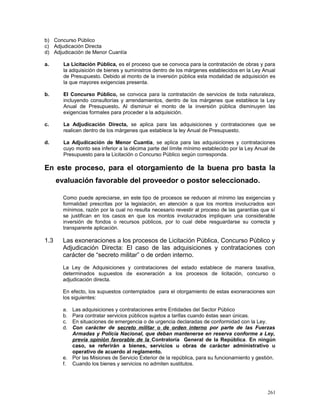 b) Concurso Público
c) Adjudicación Directa
d) Adjudicación de Menor Cuantía
a. La Licitación Pública, es el proceso que se convoca para la contratación de obras y para
la adquisición de bienes y suministros dentro de los márgenes establecidos en la Ley Anual
de Presupuesto. Debido al monto de la inversión pública esta modalidad de adquisición es
la que mayores exigencias presenta.
b. El Concurso Público, se convoca para la contratación de servicios de toda naturaleza,
incluyendo consultorías y arrendamientos, dentro de los márgenes que establece la Ley
Anual de Presupuesto. Al disminuir el monto de la inversión pública disminuyen las
exigencias formales para proceder a la adquisición.
c. La Adjudicación Directa, se aplica para las adquisiciones y contrataciones que se
realicen dentro de los márgenes que establece la ley Anual de Presupuesto.
d. La Adjudicación de Menor Cuantía, se aplica para las adquisiciones y contrataciones
cuyo monto sea inferior a la décima parte del límite mínimo establecido por la Ley Anual de
Presupuesto para la Licitación o Concurso Público según corresponda.
En este proceso, para el otorgamiento de la buena pro basta la
evaluación favorable del proveedor o postor seleccionado.
Como puede apreciarse, en este tipo de procesos se reducen al mínimo las exigencias y
formalidad prescritas por la legislación, en atención a que los montos involucrados son
mínimos, razón por la cual no resulta necesario revestir al proceso de las garantías que sí
se justifican en los casos en que los montos involucrados impliquen una considerable
inversión de fondos o recursos públicos, por lo cual debe resguardarse su correcta y
transparente aplicación.
1.3 Las exoneraciones a los procesos de Licitación Pública, Concurso Público y
Adjudicación Directa: El caso de las adquisiciones y contrataciones con
carácter de “secreto militar” o de orden interno.
La Ley de Adquisiciones y contrataciones del estado establece de manera taxativa,
determinados supuestos de exoneración a los procesos de licitación, concurso o
adjudicación directa.
En efecto, los supuestos contemplados para el otorgamiento de estas exoneraciones son
los siguientes:
a. Las adquisiciones y contrataciones entre Entidades del Sector Público
b. Para contratar servicios públicos sujetos a tarifas cuando éstas sean únicas.
c. En situaciones de emergencia o de urgencia declaradas de conformidad con la Ley.
d. Con carácter de secreto militar o de orden interno por parte de las Fuerzas
Armadas y Policía Nacional, que deban mantenerse en reserva conforme a Ley,
previa opinión favorable de la Contraloría General de la República. En ningún
caso, se referirán a bienes, servicios u obras de carácter administrativo u
operativo de acuerdo al reglamento.
e. Por las Misiones de Servicio Exterior de la república, para su funcionamiento y gestión.
f. Cuando los bienes y servicios no admiten sustitutos.
261
 