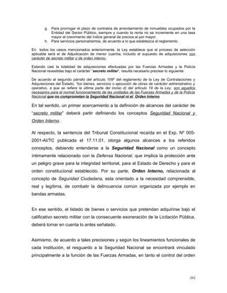 g. Para prorrogar el plazo de contratos de arrendamiento de inmuebles ocupados por la
Entidad del Sector Público, siempre y cuando la renta no se incremente en una tasa
mayor al crecimiento del índice general de precios al por mayor.
h. Para servicios personalísimos, de acuerdo a lo que establezca el reglamento.
En todos los casos mencionados anteriormente, la Ley establece que el proceso de selección
aplicable será el de Adjudicación de menor cuantía; incluido el supuesto de adquisiciones con
carácter de secreto militar o de orden interno.
Estando casi la totalidad de adquisiciones efectuadas por las Fuerzas Armadas y la Policía
Nacional revestidas bajo el carácter “secreto militar”, resulta necesario precisar lo siguiente:
De acuerdo al segundo párrafo del artículo 109º del reglamento de la Ley de Contrataciones y
Adquisiciones del Estado, “los bienes, servicios o ejecución de obras de carácter administrativo y
operativo, a que se refiere la última parte del inciso d) del artículo 19 de la Ley, son aquellos
necesarios para el normal funcionamiento de las unidades de las Fuerzas Armadas y de la Policía
Nacional que no comprometen la Seguridad Nacional ni el Orden Interno.
En tal sentido, un primer acercamiento a la definición de alcances del carácter de
“secreto militar” deberá partir definiendo los conceptos Seguridad Nacional y
Orden Interno.
Al respecto, la sentencia del Tribunal Constitucional recaída en el Exp. Nº 005-
2001-AI/TC publicada el 17.11.01, otorga algunos alcances a los referidos
conceptos, debiendo entenderse a la Seguridad Nacional como un concepto
íntimamente relacionado con la Defensa Nacional, que implica la protección ante
un peligro grave para la integridad territorial, para el Estado de Derecho y para el
orden constitucional establecido. Por su parte, Orden Interno, relacionada al
concepto de Seguridad Ciudadana, esta orientado a la necesidad comprensible,
real y legítima, de combatir la delincuencia común organizada por ejemplo en
bandas armadas.
En ese sentido, el listado de bienes o servicios que pretendan adquirirse bajo el
calificativo secreto militar con la consecuente exoneración de la Licitación Pública,
deberá tomar en cuenta lo antes señalado.
Asimismo, de acuerdo a tales precisiones y según los lineamientos funcionales de
cada Institución, el resguardo a la Seguridad Nacional se encontrará vinculado
principalmente a la función de las Fuerzas Armadas, en tanto el control del orden
262
 