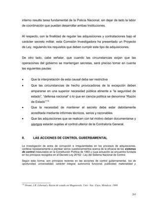 interno resulta tarea fundamental de la Policía Nacional, sin dejar de lado la labor
de coordinación que puedan desarrollar ambas Instituciones.
Al respecto, con la finalidad de regular las adquisiciones y contrataciones bajo el
carácter secreto militar, esta Comisión Investigadora ha presentado un Proyecto
de Ley, regulando los requisitos que deben cumplir este tipo de adquisiciones.
De otro lado, cabe señalar, que cuando las circunstancias exijan que las
operaciones del gobierno se mantengan secretas, será preciso tomar en cuenta
las siguientes pautas:
• Que la interpretación de esta causal deba ser restrictiva
• Que las circunstancias de hecho provocadoras de la excepción deben
ampararse en una superior necesidad pública atinente a “la seguridad de
estado”, “defensa nacional” o lo que en ciencia política se denomina “Razón
de Estado”174
• Que la necesidad de mantener el secreto debe estar debidamente
acreditada mediante informes técnicos, serios y razonables
• Que las adquisiciones que se realicen con tal motivo deban documentarse y
siempre estarán sujetas al control ulterior de la Contraloría General.
II. LAS ACCIONES DE CONTROL GUBERBAMENTAL
La investigación de actos de corrupción e irregularidades en los procesos de adquisiciones,
conlleva necesariamente a plantear serios cuestionamientos acerca de la eficacia de los sistemas
de control instaurados en la Constitución Política de 1993 y cuya actuación se encuentra fundada
en los principios recogidos en el Decreto Ley 26162 - Ley del Sistema Nacional de Control.
Según esta norma, son principios rectores en las acciones de control gubernamental, los de
oportunidad, universalidad, carácter integral, autonomía funcional, publicidad, materialidad y
174
Dromi, J.R. Libertad y Razón de estado en Maquiavelo, Univ. Nac. Cuyo, Mendoza, 1969.
263
 