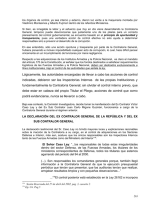 los órganos de control, ya sea interno y externo, dieron luz verde a la maquinaria montada por
Vladimiro Montesinos y Alberto Fujimori dentro de los referidos Ministerios.
Si bien, es innegable la labor y el esfuerzo que hoy en día viene desarrollando la Contraloría
General, tampoco puede desconocerse que justamente uno de los pilares para un correcto
planeamiento del control gubernamental, se encuentra basado en el principio de oportunidad y
transparencia, pues una verdadera acción de control efectiva no solo ayuda a determinar
responsables sino a prevenir el desarrollo de la corrupción.
En ese entendido, sólo una acción oportuna y trasparente por parte de la Contraloría General,
hubiera prevenido e incluso imposibilitado cualquier acto de corrupción, lo cual, hace difícil pensar
únicamente en un incumplimiento de funciones por mera negligencia.
Respecto a las adquisiciones de los Institutos Armados y la Policía Nacional, es claro el mandato
del artículo 170 de la Constitución, al señalar que los fondos destinados a satisfacer requerimientos
logísticos de las Fuerzas Armadas y la Policía Nacional, deben ser dedicados exclusivamente a
fines institucionales, bajo el control de las autoridades que señala la ley.
Lógicamente, las autoridades encargadas de llevar a cabo las acciones de control
indicadas, debieron ser las Inspectorías Internas de las propias Instituciones y
fundamentalmente la Contraloría General; sin olvidar el control interno previo, que
debe estar en cabeza del propio Titular el Pliego, acciones de control que como
podrá evidenciarse, nunca se llevaron a cabo.
Bajo ese contexto, la Comisión Investigadora, decide tomar la manifestación del Ex Contralor Víctor
Caso Lay y del Ex Sub Contralor Juan Carlo Migone Guzmán, funcionarios a cargo de la
Contraloría General durante el régimen anterior.
LA DECLARACIÓN DEL EX CONTRALOR GENERAL DE LA REPÚBLICA Y DEL EX
SUB CONTRALOR GENERAL
La declaración testimonial del Sr. Caso Lay no brindó mayores luces y explicaciones razonables
sobre la inacción de la Contraloría a su cargo, en el control de adquisiciones en los Sectores
Defensa e Interior, más aun, sostuvo que los únicos responsables son los Inspectores Internos
tanto de las Fuerzas Armadas como del Ministerio del Interior178
:
El Señor Caso Lay: “...los responsables de todas estas irregularidades
dentro del sector Defensa, de las Fuerzas Armadas, los titulares de los
ministerios correspondientes de Defensa, todos los titulares que estamos
agarrando del periodo del 94 al 2000.
(...). Son responsables los comandantes generales porque, también llegó
información a la Contraloría General de que la ejecución presupuestal
periódica que tenían que presentar, que las auditorias tenían que realizar,
arrojaban resultados limpios y con pequeñas observaciones...”
...179
El control posterior está establecido en la Ley 26162 e incorpora
178
Sesión Reservada del 27 de abril del 2002, pag. 3, cassette 2.
179
Op. Cit. Pag 5
265
 