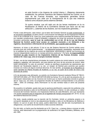 en esta función a los órganos de control interno (...)Dejamos claramente
establecido: los señores miembros del Sistema Nacional de Control, en el
caso de las Fuerzas Armadas, sus inspectores generales tenían
expresamente que velar por la transparencia de lo que esa instancia
todavía como situación previa estamos dándole..
Yo quiero recalcar, que ahí está uno de los temas medulares en la no
fiscalización al interior de la Contraloría General que hace uso de esa
atribución (..) además de los titulares, son los inspectores generales...”
Frente a esta afirmación, cabe indicar, que la labor del Contralor General no está condicionada, ni
se encuentra supeditada a la labor previa o comunicación de hallazgos de las Inspectorías Internas
como lo da a entender el Sr. Caso Lay, pues justamente como máxima autoridad del Sistema, tiene
por mandato constitucional y legal la potestad y obligación de iniciar las acciones de control que
considere pertinentes; para lo cual, de conformidad con el Art. 24 de la Ley del Sistema
Nacional de Control, podrá tener acceso en cualquier momento y sin limitación a los
registros, documentos e información de las Entidades, aun cuando sean secretos.
Asimismo, el inciso c) del artículo 13 de la Ley del Sistema Nacional de Control señala como
principio guía del control gubernamental: “...la autonomía funcional y económica, expresada tanto
en la potestad de los órganos de control de organizarse, administrarse y ejercer sus funciones de
manera independiente cuanto en un manejo económico autónomo“. Por tanto, la responsabilidad
funcional no sólo recaería en los Inspectores Internos de las Fuerzas Armadas (como
señala el Sr. Caso Lay), sino en el propio Contralor General.
Si bien, una de las características principales de nuestro sistema de control externo, es el sentido
posterior y selectivo, ello demuestra, que para efectos del inicio de las acciones de control, debe
existir previamente “un plan de acciones”, donde se planifique anualmente las operaciones que
deberán ser fiscalizadas dejando a su vez, un margen de libertad para acciones que puedan
iniciarse con motivo de alguna eventual denuncia. En ese sentido, el Contralor de la República es
quien aprueba los Planes Anuales de Auditoria y a su vez, es quien da la orden de inicio a las
acciones de control.
A fin de demostrar esta afirmación, se solicitó a la Contraloría General mediante Oficios Nº 766-CI-
VMT/AFF/CR-2002 y Nº 785-CI-VMT/AFF/CR-2002 de fechas 19 y 22 de abril de presente año, la
información relacionada con las Acciones de Control que no fueron publicadas durante la gestión
del Sr. Caso Lay, así como, los programas Anuales de Auditoría correspondientes a los periodos
1990 – 2000; sin embargo, dicha información no ha sido remitida hasta el cierre del presente
informe.
De acuerdo a lo señalado, queda claro que la oportuna planificación y ejecución de auditorias a las
adquisiciones llevadas a cabo en los Ministerios de Defensa e Interior, no sólo constituye un deber
funcional del Contralor General y los Inspectores Internos de cada Ministerio, sino que representa
una acción necesaria para el resguardo de la legalidad del manejo presupuestal (art. 24 inc. b) Ley
del Sistema Nacional de Control).
Por tanto, resulta evidente que la inacción del Ex Contralor, brindó un ambiente propicio a la
corrupción desatada en torno a las adquisiciones llevadas a cabo en los Ministerios de Defensa e
Interior, lo cual en el peor de los casos, podría determinar más allá del sólo incumplimiento de
obligaciones, una suerte de encubrimiento a tales acciones delictivas.
Por otro lado, un hecho que fue declarado por el Sr. Caso Lay, y merece darse a conocer en este
informe, está relacionado con la programación de auditorias a la Cajas Policiales y Militares, en el
año 1995.
266
 