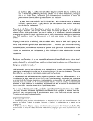 El Sr. Caso Lay.- “...estábamos en la fase de planeamiento de una auditoria, a lo
que se llama la Caja Militar y Policial (...) hablé con el Titular de Defensa, creo que
era el Sr. Víctor Malca, diciéndole que necesitábamos información a efecto de
planeamiento de la auditoria que estábamos por efectuar.
...al poco tiempo se emite la Ley 26526 del 24.07.95 donde nos limitan el accionar
sobre las cajas de armas y cualquier otro tipo de organismo que pudiera tener ese
tipo de fondos, de fuentes...”180
Respecto a este hecho, el Sr. Caso Lay ha señalado que efectivamente, esa habría sido una
acción dirigida mediante una ley con nombre propio señalando que frente a la solicitud de
información para la fiscalización a la Caja Policial y Militar, el Sr. Víctor Malca, Ministro de Defensa
en aquella oportunidad, le habría manifestado que no había necesidad de desarrollar una auditoria
pues “todo estaba en orden” , y días después se le corta esta facultad al máximo órgano de
control.
Al preguntarle al Sr. Caso Lay, qué acciones tomo frente a ello, dado que ya se
tenía una auditoria planificada, este respondió: “...Nosotros (la Contraloría General)
no tenemos una posibilidad de iniciativa de gestión o de ejecución. Nuestro ámbito es de
control. No podríamos, por consiguiente, y sería contraproducente meternos en un tema
de gestión.
Teníamos que fiscalizar, sí, lo que es gestión y lo que está establecido en un marco legal,
ya se estableció en un marco legal, y esto, creo que fue promulgado por el Congreso o el
Congreso también refrendó...”
Este hecho da a conocer dos situaciones: 1) la interferencia de los altos funcionarios del gobierno
para obstruir un adecuado control al uso de recursos públicos. 2) la inacción de Máximo Órgano de
Control frente a un hecho de manipulación y obstrucción de funciones.
Si bien es cierto que la Contraloría como Órgano Superior de Control, no puede intervenir181
en la
promulgación de leyes pues esta es una función del Poder Legislativo, sí creemos que justamente
el conocimiento de hechos y situaciones irregulares deben ser advertidas a la opinión pública en su
momento, mas aun cuando son de conocimiento de la máxima acción de control y cuando de estas
acciones se deja evidencia el ocultamiento de pruebas que den a conocer la malversación de
fondos del Estado, como fue el caso de la Caja Policial y Militar.
Por su parte, la Manifestación del Sr. Juan Carlos Migone Guzmán182
, sigue la misma línea del Sr.
Caso Lay, en tanto, no señala argumentos contundentes que expliquen la manera como se
planificó o mejor dicho el porque no se planificaron las acciones de control para los Institutos
Armados durante los años de su Gestión.
180
Op.cit, pag. 12, cassette 1.
181
Sin embargo, puede presentar sus comentarios a los Anteproyectos de Leyes que estén relacionados con
materias de control y emitir su propias Directivas, Circulares y Resoluciones en el ámbito de su
competencia.
182
El Sr. Juan Carlos Migone, ingresa a la Contraloría como asesor del Contralor en el año 1993,
posteriormente, en marzo de 1994 es nombrado Sub Contralor, cargo que ejerce hasta su renuncia en el año
99.
267
 