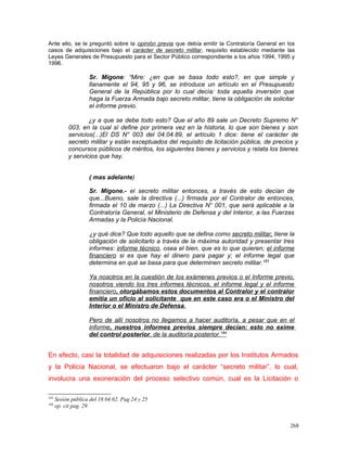 Ante ello, se le preguntó sobre la opinión previa que debía emitir la Contraloría General en los
casos de adquisiciones bajo el carácter de secreto militar, requisito establecido mediante las
Leyes Generales de Presupuesto para el Sector Público correspondiente a los años 1994, 1995 y
1996.
Sr. Migone: “Mire: ¿en que se basa todo esto?, en que simple y
llanamente el 94, 95 y 96, se introduce un artículo en el Presupuesto
General de la República por lo cual decía: toda aquella inversión que
haga la Fuerza Armada bajo secreto militar, tiene la obligación de solicitar
el informe previo.
¿y a que se debe todo esto? Que el año 89 sale un Decreto Supremo N°
003, en la cual sí define por primera vez en la historia, lo que son bienes y son
servicios(...)El DS N° 003 del 04.04.89, el artículo 1 dice: tiene el carácter de
secreto militar y están exceptuados del requisito de licitación pública, de precios y
concursos públicos de méritos, los siguientes bienes y servicios y relata los bienes
y servicios que hay.
( mas adelante)
Sr. Migone.- el secreto militar entonces, a través de esto decían de
que...Bueno, sale la directiva (...) firmada por el Contralor de entonces,
firmada el 10 de marzo (...) La Directiva N° 001, que será aplicable a la
Contraloría General, el Ministerio de Defensa y del Interior, a las Fuerzas
Armadas y la Policía Nacional.
¿y qué dice? Que todo aquello que se defina como secreto militar, tiene la
obligación de solicitarlo a través de la máxima autoridad y presentar tres
informes: informe técnico, osea el bien, que es lo que quieren; el informe
financiero si es que hay el dinero para pagar y; el informe legal que
determina en qué se basa para que determinen secreto militar.183
Ya nosotros en la cuestión de los exámenes previos o el Informe previo,
nosotros viendo los tres informes técnicos, el informe legal y el informe
financiero, otorgábamos estos documentos al Contralor y el contralor
emitía un oficio al solicitante que en este caso era o el Ministro del
Interior o el Ministro de Defensa.
Pero de allí nosotros no llegamos a hacer auditoría, a pesar que en el
informe, nuestros informes previos siempre decían: esto no exime
del control posterior, de la auditoría posterior.184
En efecto, casi la totalidad de adquisiciones realizadas por los Institutos Armados
y la Policía Nacional, se efectuaron bajo el carácter “secreto militar”, lo cual,
involucra una exoneración del proceso selectivo común, cual es la Licitación o
183
Sesión pública del 18.04.02. Pag 24 y 25
184
op. cit pag. 29
268
 