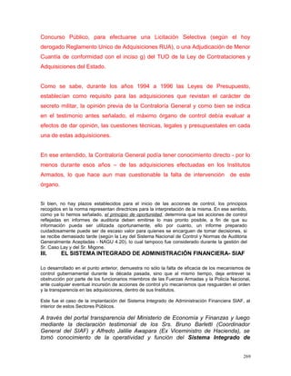 Concurso Público, para efectuarse una Licitación Selectiva (según el hoy
derogado Reglamento Unico de Adquisiciones RUA), o una Adjudicación de Menor
Cuantía de conformidad con el inciso g) del TUO de la Ley de Contrataciones y
Adquisiciones del Estado.
Como se sabe, durante los años 1994 a 1996 las Leyes de Presupuesto,
establecían como requisito para las adquisiciones que revistan el carácter de
secreto militar, la opinión previa de la Contraloría General y como bien se indica
en el testimonio antes señalado, el máximo órgano de control debía evaluar a
efectos de dar opinión, las cuestiones técnicas, legales y presupuestales en cada
una de estas adquisiciones.
En ese entendido, la Contraloría General podía tener conocimiento directo - por lo
menos durante esos años – de las adquisiciones efectuadas en los Institutos
Armados, lo que hace aun mas cuestionable la falta de intervención de este
órgano.
Si bien, no hay plazos establecidos para el inicio de las acciones de control, los principios
recogidos en la norma representan directrices para la interpretación de la misma. En ese sentido,
como ya lo hemos señalado, el principio de oportunidad, determina que las acciones de control
reflejadas en informes de auditoria deben emitirse lo mas pronto posible, a fin de que su
información pueda ser utilizada oportunamente, ello por cuanto, un informe preparado
cuidadosamente puede ser de escaso valor para quienes se encarguen de tomar decisiones, si
se recibe demasiado tarde (según la Ley del Sistema Nacional de Control y Normas de Auditoria
Generalmente Aceptadas - NAGU 4.20), lo cual tampoco fue considerado durante la gestión del
Sr. Caso Lay y del Sr. Migone.
III. EL SISTEMA INTEGRADO DE ADMINISTRACIÓN FINANCIERA- SIAF
Lo desarrollado en el punto anterior, demuestra no sólo la falta de eficacia de los mecanismos de
control gubernamental durante la década pasada, sino que al mismo tiempo, deja entrever la
obstrucción por parte de los funcionarios miembros de las Fuerzas Armadas y la Policía Nacional,
ante cualquier eventual incursión de acciones de control y/o mecanismos que resguarden el orden
y la transparencia en las adquisiciones, dentro de sus Institutos.
Este fue el caso de la implantación del Sistema Integrado de Administración Financiera SIAF, al
interior de estos Sectores Públicos.
A través del portal transparencia del Ministerio de Economía y Finanzas y luego
mediante la declaración testimonial de los Srs. Bruno Barletti (Coordinador
General del SIAF) y Alfredo Jalilie Awapara (Ex Viceministro de Hacienda), se
tomó conocimiento de la operatividad y función del Sistema Integrado de
269
 
