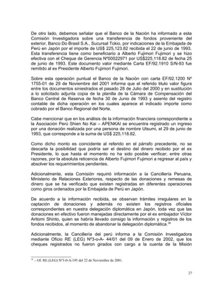 De otro lado, debemos señalar que el Banco de la Nación ha informado a esta
Comisión Investigadora sobre una transferencia de fondos proveniente del
exterior, Banco Do Brasil S.A., Sucursal Tokio, por indicaciones de la Embajada de
Perú en Japón por el importe de US$ 225,123.82 recibida el 22 de junio de 1993.
Esta transferencia tiene como beneficiario a Alberto Fujimori Fujimori y se hizo
efectiva con el Cheque de Gerencia Nº00022971 por US$225,118.82 de fecha 25
de junio de 1993. Este documento valor mediante Carta EF/92.1910 S/N-93 fue
remitido al ex Presidente Alberto Fujimori Fujimori.
Sobre esta operación puntual el Banco de la Nación con carta EF/92.1200 Nº
1755-01 de 29 de Noviembre del 2001 informa que el referido titulo valor figura
entre los documentos siniestrados el pasado 28 de Julio del 2000 y en sustitución
a lo solicitado adjunta copia de la planilla de la Cámara de Compensación del
Banco Central de Reserva de fecha 30 de Junio de 1993 y asiento del registro
contable de dicha operación en los cuales aparece el indicado importe como
cobrado por el Banco Regional del Norte.
Cabe mencionar que en los análisis de la información financiera correspondiente a
la Asociación Perú Shien No Kai – APENKAI se encuentra registrado un ingreso
por una donación realizada por una persona de nombre Utsumi, el 29 de junio de
1993, que corresponde a la suma de US$ 225,118.82.
Como dicho monto es coincidente al referido en el párrafo precedente, no se
descarta la posibilidad que podría ser el destino del dinero recibido por el ex
Presidente, lo que hasta el momento no ha sido posible verificar; entre otras
razones, por la absoluta reticencia de Alberto Fujimori Fujimori a regresar al país y
absolver los requerimientos pendientes.
Adicionalmente, esta Comisión requirió información a la Cancillería Peruana,
Ministerio de Relaciones Exteriores, respecto de las donaciones y remesas de
dinero que se ha verificado que existen registradas en diferentes operaciones
como giros ordenados por la Embajada de Perú en Japón.
De acuerdo a la información recibida, se observan trámites irregulares en la
captación de donaciones y además no existen los registros oficiales
correspondientes en nuestra delegación diplomática en Japón, toda vez que las
donaciones en efectivo fueron manejadas directamente por el ex embajador Víctor
Aritomi Shinto, quien se habría llevado consigo la información y registros de los
fondos recibidos, al momento de abandonar la delegación diplomática.39
Adicionalmente, la Cancillería del perú informa a la Comisión Investigadora
mediante Oficio RE (LEG) Nº3-o-A- 44/01 del 09 de Enero de 2002, que los
cheques registrados no fueron girados con cargo a la cuenta de la Misión
39
.- Of. RE.(LEG) Nº3-0-A/195 del 22 de Noviembre de 2001.
27
 