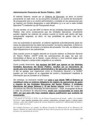 Administración Financiera del Sector Público – SIAF.
El referido Sistema, resulta ser un Sistema de Ejecución, es decir, el control
proveniente en este nivel, no se encuentra orientado a un control de formulación
de presupuesto sino a un control administrativo y contable en las operaciones que
se realicen con fondos designados a cada Ministerio (y a su vez a cada Unidad
Ejecutora185
) mediante Ley de Presupuesto Anual.
En ese sentido, el uso del SIAF al interior de las Unidades Ejecutoras del Sector
Público, trae como consecuencia que las Unidades Ejecutoras, únicamente
pueden registrar las ordenes de compra cuando el monto este dentro del tope
presupuestal asignado, es decir, no hay posibilidad de gastar mas de lo
designado.
Una vez autorizada la operación, el sistema registrará automáticamente (para los
casos de adquisiciones) los datos del proveedor, los bienes adquiridos, la fecha en
que se giró la orden de compra y la factura del proveedor. Con ello, se obtiene una
total trasparencia en las operaciones.
Solo cuando ocurre el registro descrito en el punto anterior, la Dirección General
de Tesoro Público –DGTP emite las autorizaciones de pago, las que son
transmitidas al Banco de la Nación, cuyas oficinas a nivel nacional pagan sólo
aquellos cheques o cartas-orden cargadas en su sistema.
Como puede observarse, los equipos del SIAF que operan en las distintas
Unidades Ejecutoras del Sector Público, resultan ser un mecanismo de
ayuda para una mejor gestión administrativa y de ejecución de presupuesto.
A ello se agrega, que organismos como la Contraloría General y la SUNAT
pueden ver una mejora en su capacidad de control y fiscalización mediante la
información que se constate en el Sistema.
Sin embargo, es necesario resaltar que pese a que desde 1999 el Sistema se
constituyó como un sistema obligatorio de registro de operaciones de gasto
e ingreso de las Unidades Ejecutoras del Sector Público; 5 Unidades
Ejecutoras del pliego Defensa y 19 del Sector Interior (entre las cuales se
encuentran las Oficinas Generales de Administración – OGA, encargadas de llevar
a cabo los procesos de adquisiciones), recién son incorporadas en enero del
2001, sin que para ello haya mediado alguna justificación que sustente tal
exoneración.
185
El artículo 43º de la ley Nº 26703 –Ley de Gestión Presupuestaria del Estado – define a las Unidades
Ejecutoras, como aquellas facultadas para contraer compromisos, devengar gastos y ordenar pagos.
Asimismo, actúa como unidad receptora de recursos financieros, productora o administradora de bienes y
servicios, según sea el caso.
Son Unidades Ejecutoras, por ejemplo, las Oficinas Generales de Administración de los Ministerios del
Interior y Defensa, las cuales están encargadas de llevar cabo los procesos de selección para la adquisición
de bienes o la contratación de servicios.
270
 