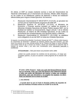 En efecto, el SIAF es creado mediante normas a nivel del Viceministerio de
Hacienda (refrendadas por el Viceministro de entonces, Alfredo Jalilie Awapara),
en las cuales no se establecían criterios de distinción o fechas de instalación
diferenciadas para ninguna Unidad Ejecutora. Así tenemos:
1. Resolución Viceministerial N° 005-97-EF/11 (11.01.97), se aprueban las
normas para la implementación progresiva del SIAF-SP.
2. Resolución Suprema N° 241-97-EF (14.12.97), el Ministerio de
Economía y Finanzas autoriza transferir en calidad de donación a
diferentes Unidades Ejecutoras del Sector Público equipos SIAF, con la
finalidad de habilitar su funcionamiento. Según artículo 1 de la referida
Resolución, se trataría de 506 Unidades Ejecutoras, en las cuales se
encontrarían las correspondientes a los Sectores Interior y Defensa.
3. Resolución Viceministerial N° 029-98-EF/11 (23.10.98), se establece
como obligatorio el uso del SIAF en todas las Unidades Ejecutoras.
Al respecto, los señores Bruno Barlletti, Coordinador General del SIAF186
y Alfredo Jalilie Awapara,
Ex Viceministro de Hacienda187
, señalaron en sesiones públicas ante esta Comisión, que este
hecho fue producto de la mala voluntad política de los Titulares del Pliego en dichas Entidades,
pues existía recelo de dar a conocer los montos y bienes que inicialmente se adquirían bajo el
carácter de secreto militar y por tanto eran considerados como información reservada o
confidencial.
El Coordinador .- Sólo para hacer una precisión señor Jalilie
¿Usted nos puede precisar los nombres de las personas y el cargo que
ocupaban quienes, un poco se oponían a este programa de la creación del
SIAF?
El señor Jalilie Awapara.- hubo una carta del General Briones Davila
que yo recuerdo, hubo una carta del General José Villanueva Ruesta
y hubo una orden del Ministerio del Interior a todas sus unidades
ejecutoras, para que devuelvan y no acepten los equipos; es decir,
hubo una decisión de no entrar en el SIAF.
(...mas adelante)
...sí puedo decir es que no hubo la decisión política de respaldar de
que los Institutos Armados entren en el SIAF en el año 99.
186
Sesión Pública del 08 de abril del 2002
187
Sesión Pública del 18 de abril del 2002.
271
 
