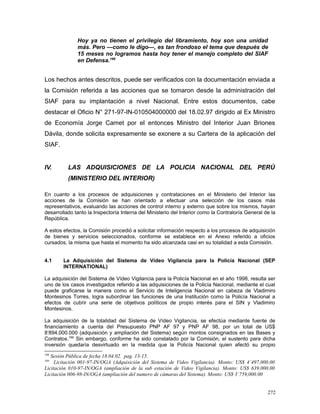 Hoy ya no tienen el privilegio del libramiento, hoy son una unidad
más. Pero —como le digo—, es tan frondoso el tema que después de
15 meses no logramos hasta hoy tener el manejo completo del SIAF
en Defensa.188
Los hechos antes descritos, puede ser verificados con la documentación enviada a
la Comisión referida a las acciones que se tomaron desde la administración del
SIAF para su implantación a nivel Nacional. Entre estos documentos, cabe
destacar el Oficio N° 271-97-IN-010504000000 del 18.02.97 dirigido al Ex Ministro
de Economía Jorge Camet por el entonces Ministro del Interior Juan Briones
Dávila, donde solicita expresamente se exonere a su Cartera de la aplicación del
SIAF.
IV. LAS ADQUISICIONES DE LA POLICIA NACIONAL DEL PERÙ
(MINISTERIO DEL INTERIOR)
En cuanto a los procesos de adquisiciones y contrataciones en el Ministerio del Interior las
acciones de la Comisión se han orientado a efectuar una selección de los casos más
representativos, evaluando las acciones de control interno y externo que sobre los mismos, hayan
desarrollado tanto la Inspectoría Interna del Ministerio del Interior como la Contraloría General de la
República.
A estos efectos, la Comisión procedió a solicitar información respecto a los procesos de adquisición
de bienes y servicios seleccionados, conforme se establece en el Anexo referido a oficios
cursados, la misma que hasta el momento ha sido alcanzada casi en su totalidad a esta Comisión.
4.1 La Adquisición del Sistema de Vídeo Vigilancia para la Policía Nacional (SEP
INTERNATIONAL)
La adquisición del Sistema de Vídeo Vigilancia para la Policía Nacional en el año 1998, resulta ser
uno de los casos investigados referido a las adquisiciones de la Policía Nacional, mediante el cual
puede graficarse la manera como el Servicio de Inteligencia Nacional en cabeza de Vladimiro
Montesinos Torres, logra subordinar las funciones de una Institución como la Policía Nacional a
efectos de cubrir una serie de objetivos políticos de propio interés para el SIN y Vladimiro
Montesinos.
La adquisición de la totalidad del Sistema de Vídeo Vigilancia, se efectúa mediante fuente de
financiamiento a cuenta del Presupuesto PNP AF 97 y PNP AF 98, por un total de US$
8‘894,000.000 (adquisición y ampliación del Sistema) según montos consignados en las Bases y
Contratos.189
Sin embargo, conforme ha sido constatado por la Comisión, el sustento para dicha
inversión quedaría desvirtuado en la medida que la Policía Nacional quien afectó su propio
188
Sesión Pública de fecha 18.04.02. pag. 13-15.
189
Licitación 001-97-IN/OGA (Adquisición del Sistema de Video Vigilancia). Monto: US$ 4`497,000.00
Licitación 010-97-IN/OGA (ampliación de la sub estación de Video Vigilancia). Monto: US$ 639,000.00
Licitación 006-98-IN/OGA (ampliación del numero de cámaras del Sistema). Monto: US$ 3`759,000.00
272
 