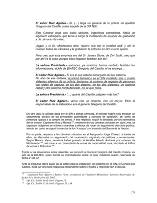 El señor Ruiz Agüero.- Sí, (…) llega un general de la policía de apellido
Gregorio del Castillo quien era jefe de la DIATEC.
Este General llega con estos señores, ingenieros extranjeros, había un
ingeniero extranjero, que tenía a cargo la instalación de equipos de grabación
y de cámaras de vídeo.
Llegan y el Dr. Montesinos dice: “quiero que me lo instalen acá” y ahí le
colocan todas las cámaras y la grabación le colocan en otro cuarto aparte.
Pero creo que esta empresa era del Sr. James Stone, de Zwi Sudit, creo que
por ahí va la cosa, porque ellos llegaban también por ahí.
La señora Presidenta.- entonces, ya nosotros hemos recibido también las
informaciones, el jefe de DIATEC Gregorio del Castillo, el se encarga…
El señor Ruiz Agüero.- El era el que estaba encargado de ese sistema.
No sólo de ese sistema, nosotros teníamos en el SIN instalado tres o cuatro
sistemas alternos de la policía, teníamos el sistema de registro de personas
con orden de captura, en los dos sistema, en los dos sistemas, un sistema
radial y otro sistema computarizado, no sé que otros.
La señora Presidenta.- (…) aparte del Castillo ¿alguien más fue?
El señor Ruiz Agüero.- venía con un teniente, con un mayor. Pero el
responsable de la instalación era el general Gregorio del Castillo.
De otro lado, la utilidad dada por el SIN a dichas cámaras, al parecer habría sido efectuar un
seguimiento político de las principales autoridades y políticos de oposición, así como de
personas ligadas a la compra de armas. A ese respecto, según lo señalado por los secretarios
del ex asesor, Capitanes Ruiz y Ramos194
, mediante dichas cámaras ubicadas en todo Lima, se
captaban imágenes de mítines y marchas a efectos de hacer un seguimiento del clima político,
siendo así como se siguió la marcha de los “4 suyos” y el incendio del Banco de la Nación.
Por su parte, respecto a las cámaras ubicadas en el Aeropuerto Jorge Chávez, a través de
ellas, se efectuaba un seguimiento del movimiento migratorio de políticos y comerciantes.
Según Ramos Viera, recuerda haber gravado al Alcalde Alberto Andrade por ordenes de
Montesinos 195
, así como a un comerciante de armas de nacionalidad rusa, vinculado al tráfico
de armas a Colombia 196
.
Frente a las situaciones antes descritas, se convocó al General Gregorio del Castillo Colona, ex
jefe de la DIATEC, quien brindó su manifestación sobre el caso mediante sesión reservada de
fecha 21.05.02.
Ante la pregunta sobre quién dio la orden para la instalación del Sistema en el SIN, el General Del
Castillo, evita dar una sola respuesta contundente sobre el hecho y responde con evasivas.
194
Capitanes Ruiz Agüero y Ramos Viera, secretarios de Vladimiro Montesinos. Sesiones Reservadas de
fechas 05 y 06 de abril del 2002.
195
Op. Cit. Sesión 06 de abril. Pagina 51.
196
Op. Cit. Sesión 05 de abril. Paginas 37 y 38.
275
 