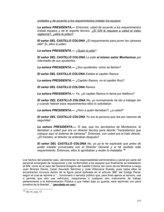 unidades y de acuerdo a los requerimientos instalar los equipos.
La señora PRESIDENTA.— Entonces, usted de acuerdo a los requerimientos
instala equipos y da el soporte técnico. ¿El SIN le requiere a usted el vídeo
vigilancia?, ¿ellos le piden?
El señor DEL CASTILLO COLONA ¿El requerimiento para poner las cámaras
allá? Sí, ellos lo piden.
La señora PRESIDENTA.— ¿Quién lo pide?
El señor DEL CASTILLO COLONA Lo pide el mismo señor Montesinos por
intermedio de sus ayudantes.
La señora PRESIDENTA.— ¿Sus ayudantes, cómo se llaman?
El señor DEL CASTILLO COLONA Estaba el capitán Ramos.
La señora PRESIDENTA.— ¿Capitán Ramos, no el capitán Ruiz?
El señor DEL CASTILLO COLONA Ramos.
La señora PRESIDENTA.— Ya, ¿el capitán Ramos lo llama por teléfono?
El señor DEL CASTILLO COLONA No, yo normalmente he ido a trabajar ahí
y cuando habían esos requerimientos ellos lo solicitaban.
La señora PRESIDENTA.— ¿Pero a quién llamaban?, ¿a usted?
El señor DEL CASTILLO COLONA Yo era la persona que iba por razones de
seguridad.
La señora PRESIDENTA.— O sea, que los secretarios de Montesinos, le
llamaban a usted que era un director técnico para decirle: "necesitamos que
coloque aquí el sistema de cámaras". Entonces, con usted era el trato directo.
¿El ministro, el director se enteraban después?
El señor DEL CASTILLO COLONA No, yo ya le he explicado que antes de
poder instalar conversaba con el Director General y si he recibido este
requerimiento. Entonces, ellos lo aprobaban y recién lo instalaba.198
Los hechos del presente caso, demostrarían la responsabilidad administrativa y penal por parte del
personal encargado de recepcionar y dar conformidad a los equipos que finalmente se trasladaron
al SIN, como es el caso del General Gregorio del Castillo Colona, así como de los Ministros a cargo
Juan Briones Davila, Cesar Saucedo Sánchez y José Villanueva Ruesta, pues todos ellos se
encontrarían incursos dentro de la figura penal tipificada en el artículo 388° del Código Penal,
según el cual se reprime a “... funcionario o servidor público que, para fines ajenos al servicio, usa
o permite que otro use vehículos, maquinarias o cualquier otro instrumento de trabajo
perteneciente a la Administración Pública o que hallan bajo su guarda, será reprimido con pena
privativa de la libertad ..” (peculado en uso)
198
Op.cit, pag. 42
277
 